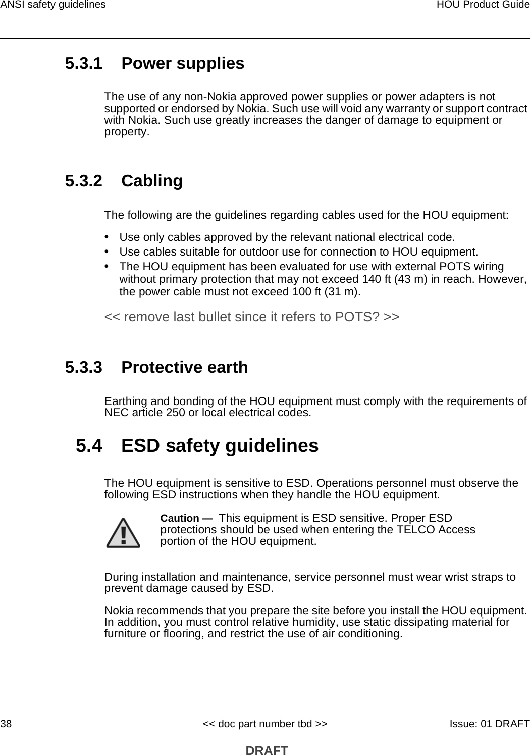 ANSI safety guidelines38HOU Product Guide&lt;&lt; doc part number tbd &gt;&gt; Issue: 01 DRAFT DRAFT5.3.1 Power suppliesThe use of any non-Nokia approved power supplies or power adapters is not supported or endorsed by Nokia. Such use will void any warranty or support contract with Nokia. Such use greatly increases the danger of damage to equipment or property.5.3.2 CablingThe following are the guidelines regarding cables used for the HOU equipment:•Use only cables approved by the relevant national electrical code.•Use cables suitable for outdoor use for connection to HOU equipment.•The HOU equipment has been evaluated for use with external POTS wiring without primary protection that may not exceed 140 ft (43 m) in reach. However, the power cable must not exceed 100 ft (31 m). &lt;&lt; remove last bullet since it refers to POTS? &gt;&gt;5.3.3 Protective earthEarthing and bonding of the HOU equipment must comply with the requirements of NEC article 250 or local electrical codes.5.4 ESD safety guidelinesThe HOU equipment is sensitive to ESD. Operations personnel must observe the following ESD instructions when they handle the HOU equipment. During installation and maintenance, service personnel must wear wrist straps to prevent damage caused by ESD.Nokia recommends that you prepare the site before you install the HOU equipment. In addition, you must control relative humidity, use static dissipating material for furniture or flooring, and restrict the use of air conditioning.Caution —  This equipment is ESD sensitive. Proper ESD protections should be used when entering the TELCO Access portion of the HOU equipment.