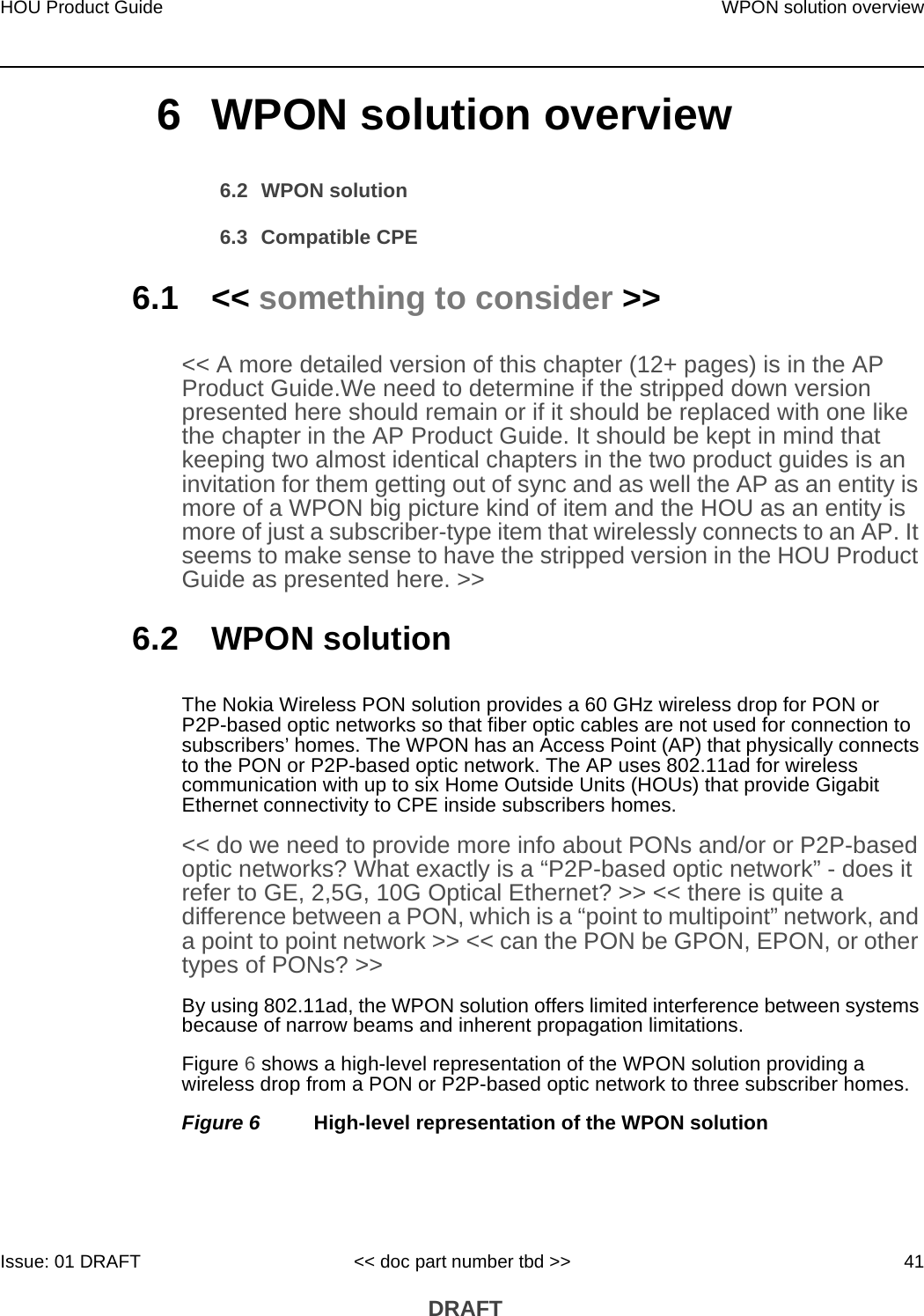 HOU Product Guide WPON solution overviewIssue: 01 DRAFT &lt;&lt; doc part number tbd &gt;&gt; 41 DRAFT6 WPON solution overview6.2 WPON solution6.3 Compatible CPE6.1 &lt;&lt; something to consider &gt;&gt;&lt;&lt; A more detailed version of this chapter (12+ pages) is in the AP Product Guide.We need to determine if the stripped down version presented here should remain or if it should be replaced with one like the chapter in the AP Product Guide. It should be kept in mind that keeping two almost identical chapters in the two product guides is an invitation for them getting out of sync and as well the AP as an entity is more of a WPON big picture kind of item and the HOU as an entity is more of just a subscriber-type item that wirelessly connects to an AP. It seems to make sense to have the stripped version in the HOU Product Guide as presented here. &gt;&gt;6.2 WPON solutionThe Nokia Wireless PON solution provides a 60 GHz wireless drop for PON or P2P-based optic networks so that fiber optic cables are not used for connection to subscribers’ homes. The WPON has an Access Point (AP) that physically connects to the PON or P2P-based optic network. The AP uses 802.11ad for wireless communication with up to six Home Outside Units (HOUs) that provide Gigabit Ethernet connectivity to CPE inside subscribers homes. &lt;&lt; do we need to provide more info about PONs and/or or P2P-based optic networks? What exactly is a “P2P-based optic network” - does it refer to GE, 2,5G, 10G Optical Ethernet? &gt;&gt; &lt;&lt; there is quite a difference between a PON, which is a “point to multipoint” network, and a point to point network &gt;&gt; &lt;&lt; can the PON be GPON, EPON, or other types of PONs? &gt;&gt;By using 802.11ad, the WPON solution offers limited interference between systems because of narrow beams and inherent propagation limitations.Figure 6 shows a high-level representation of the WPON solution providing a wireless drop from a PON or P2P-based optic network to three subscriber homes.Figure 6 High-level representation of the WPON solution