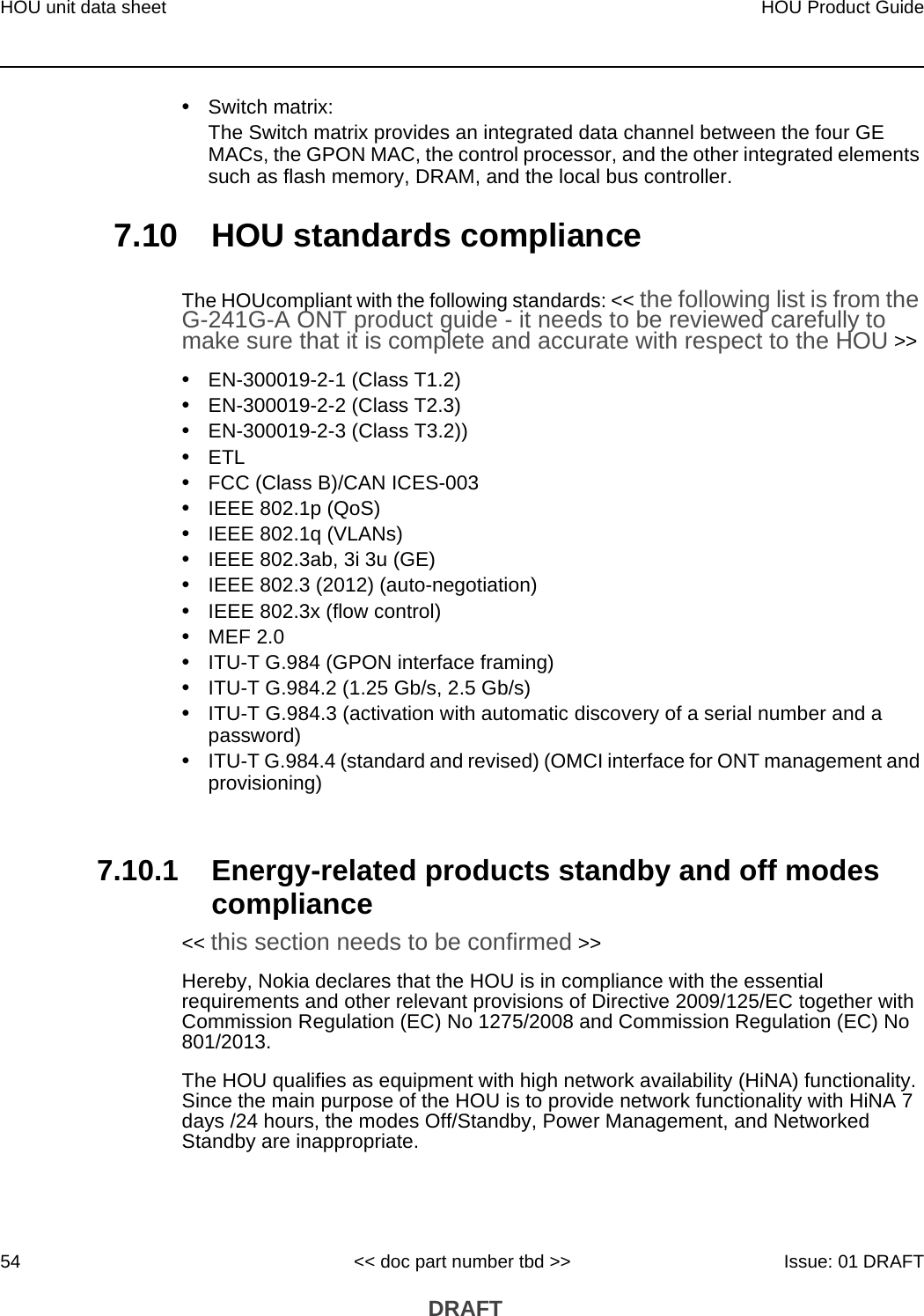 HOU unit data sheet54HOU Product Guide&lt;&lt; doc part number tbd &gt;&gt; Issue: 01 DRAFT DRAFT•Switch matrix:The Switch matrix provides an integrated data channel between the four GE MACs, the GPON MAC, the control processor, and the other integrated elements such as flash memory, DRAM, and the local bus controller.7.10 HOU standards complianceThe HOUcompliant with the following standards: &lt;&lt; the following list is from the G-241G-A ONT product guide - it needs to be reviewed carefully to make sure that it is complete and accurate with respect to the HOU &gt;&gt; •EN-300019-2-1 (Class T1.2)•EN-300019-2-2 (Class T2.3)•EN-300019-2-3 (Class T3.2))•ETL•FCC (Class B)/CAN ICES-003•IEEE 802.1p (QoS)•IEEE 802.1q (VLANs)•IEEE 802.3ab, 3i 3u (GE)•IEEE 802.3 (2012) (auto-negotiation)•IEEE 802.3x (flow control)•MEF 2.0•ITU-T G.984 (GPON interface framing)•ITU-T G.984.2 (1.25 Gb/s, 2.5 Gb/s)•ITU-T G.984.3 (activation with automatic discovery of a serial number and a password)•ITU-T G.984.4 (standard and revised) (OMCI interface for ONT management and provisioning)7.10.1 Energy-related products standby and off modes compliance&lt;&lt; this section needs to be confirmed &gt;&gt;Hereby, Nokia declares that the HOU is in compliance with the essential requirements and other relevant provisions of Directive 2009/125/EC together with Commission Regulation (EC) No 1275/2008 and Commission Regulation (EC) No 801/2013. The HOU qualifies as equipment with high network availability (HiNA) functionality. Since the main purpose of the HOU is to provide network functionality with HiNA 7 days /24 hours, the modes Off/Standby, Power Management, and Networked Standby are inappropriate.