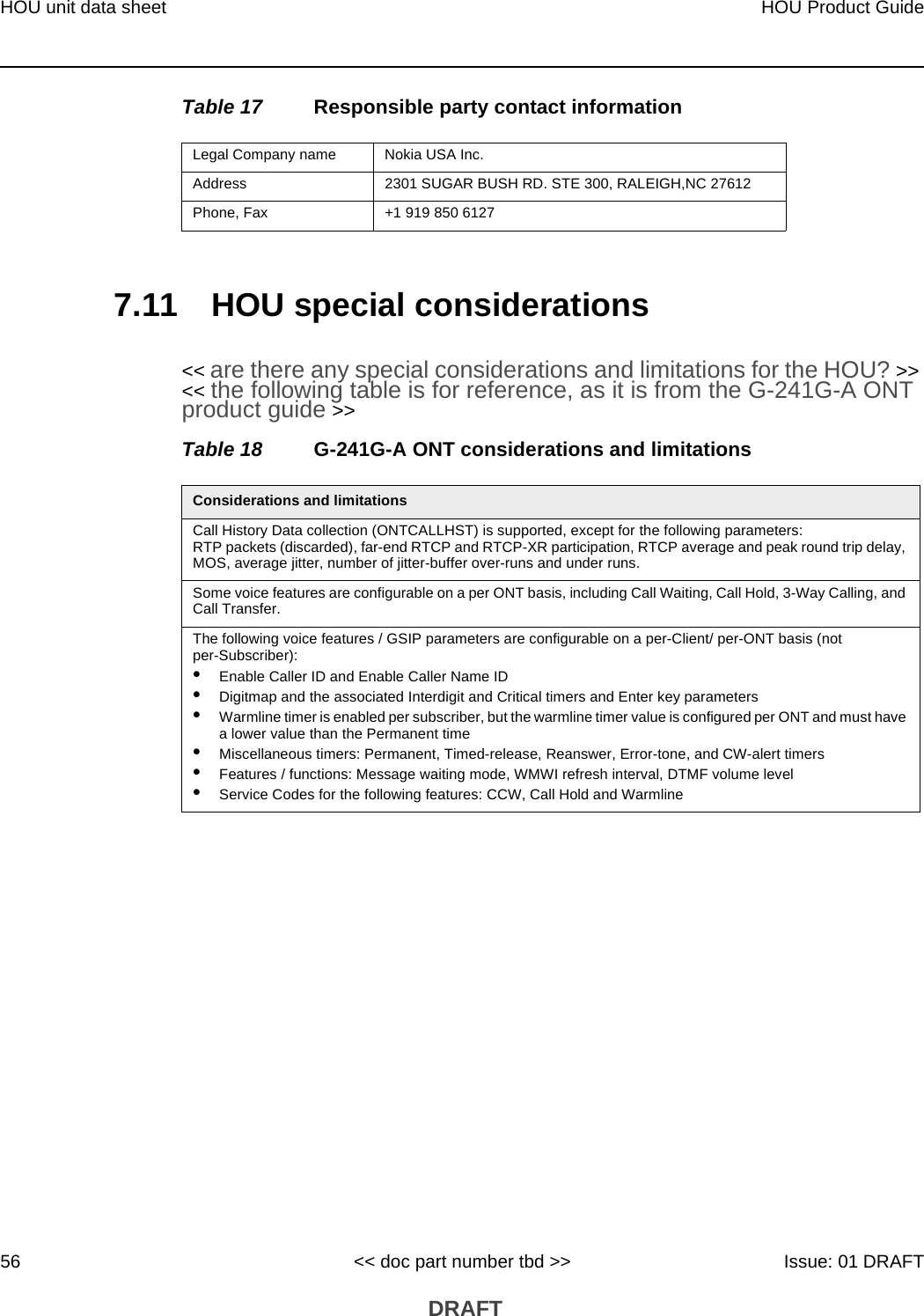 HOU unit data sheet56HOU Product Guide&lt;&lt; doc part number tbd &gt;&gt; Issue: 01 DRAFT DRAFTTable 17 Responsible party contact information7.11 HOU special considerations&lt;&lt; are there any special considerations and limitations for the HOU? &gt;&gt; &lt;&lt; the following table is for reference, as it is from the G-241G-A ONT product guide &gt;&gt;Table 18 G-241G-A ONT considerations and limitationsLegal Company name Nokia USA Inc.Address 2301 SUGAR BUSH RD. STE 300, RALEIGH,NC 27612Phone, Fax +1 919 850 6127Considerations and limitationsCall History Data collection (ONTCALLHST) is supported, except for the following parameters: RTP packets (discarded), far-end RTCP and RTCP-XR participation, RTCP average and peak round trip delay, MOS, average jitter, number of jitter-buffer over-runs and under runs.Some voice features are configurable on a per ONT basis, including Call Waiting, Call Hold, 3-Way Calling, and Call Transfer.The following voice features / GSIP parameters are configurable on a per-Client/ per-ONT basis (not per-Subscriber):•Enable Caller ID and Enable Caller Name ID•Digitmap and the associated Interdigit and Critical timers and Enter key parameters•Warmline timer is enabled per subscriber, but the warmline timer value is configured per ONT and must have a lower value than the Permanent time•Miscellaneous timers: Permanent, Timed-release, Reanswer, Error-tone, and CW-alert timers•Features / functions: Message waiting mode, WMWI refresh interval, DTMF volume level•Service Codes for the following features: CCW, Call Hold and Warmline