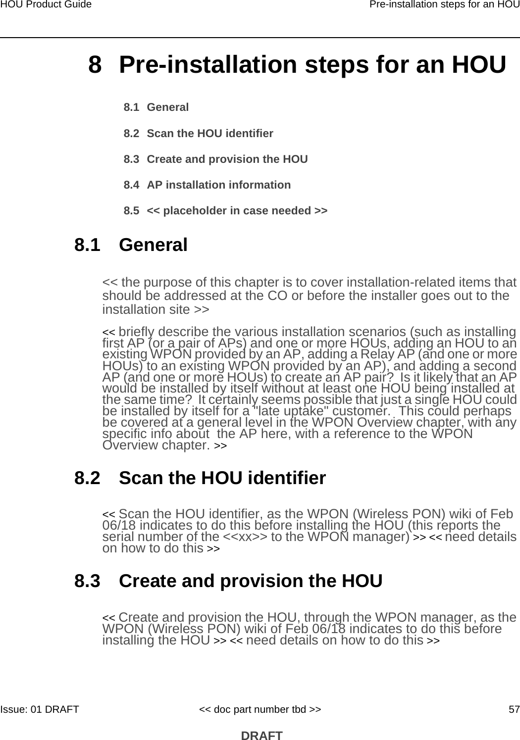 HOU Product Guide Pre-installation steps for an HOUIssue: 01 DRAFT &lt;&lt; doc part number tbd &gt;&gt; 57 DRAFT8 Pre-installation steps for an HOU8.1 General8.2 Scan the HOU identifier8.3 Create and provision the HOU8.4 AP installation information8.5 &lt;&lt; placeholder in case needed &gt;&gt;8.1 General&lt;&lt; the purpose of this chapter is to cover installation-related items that should be addressed at the CO or before the installer goes out to the installation site &gt;&gt;&lt;&lt; briefly describe the various installation scenarios (such as installing first AP (or a pair of APs) and one or more HOUs, adding an HOU to an existing WPON provided by an AP, adding a Relay AP (and one or more HOUs) to an existing WPON provided by an AP), and adding a second AP (and one or more HOUs) to create an AP pair?  Is it likely that an AP would be installed by itself without at least one HOU being installed at the same time?  It certainly seems possible that just a single HOU could be installed by itself for a &quot;late uptake&quot; customer.  This could perhaps be covered at a general level in the WPON Overview chapter, with any specific info about  the AP here, with a reference to the WPON Overview chapter. &gt;&gt;8.2 Scan the HOU identifier&lt;&lt; Scan the HOU identifier, as the WPON (Wireless PON) wiki of Feb 06/18 indicates to do this before installing the HOU (this reports the serial number of the &lt;&lt;xx&gt;&gt; to the WPON manager) &gt;&gt; &lt;&lt; need details on how to do this &gt;&gt;8.3 Create and provision the HOU&lt;&lt; Create and provision the HOU, through the WPON manager, as the WPON (Wireless PON) wiki of Feb 06/18 indicates to do this before installing the HOU &gt;&gt; &lt;&lt; need details on how to do this &gt;&gt;