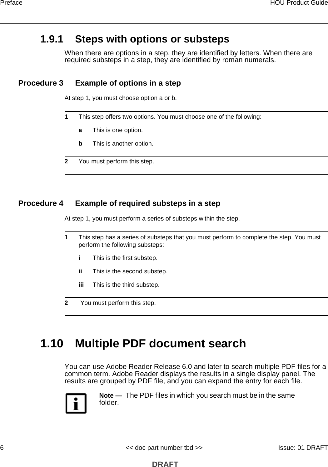 Preface6HOU Product Guide&lt;&lt; doc part number tbd &gt;&gt; Issue: 01 DRAFT DRAFT1.9.1 Steps with options or substepsWhen there are options in a step, they are identified by letters. When there are required substeps in a step, they are identified by roman numerals.Procedure 3 Example of options in a stepAt step 1, you must choose option a or b. 1This step offers two options. You must choose one of the following:aThis is one option.bThis is another option.2You must perform this step.Procedure 4 Example of required substeps in a stepAt step 1, you must perform a series of substeps within the step. 1This step has a series of substeps that you must perform to complete the step. You must perform the following substeps:iThis is the first substep.ii This is the second substep.iii This is the third substep.2 You must perform this step.1.10 Multiple PDF document searchYou can use Adobe Reader Release 6.0 and later to search multiple PDF files for a common term. Adobe Reader displays the results in a single display panel. The results are grouped by PDF file, and you can expand the entry for each file.Note —  The PDF files in which you search must be in the same folder.