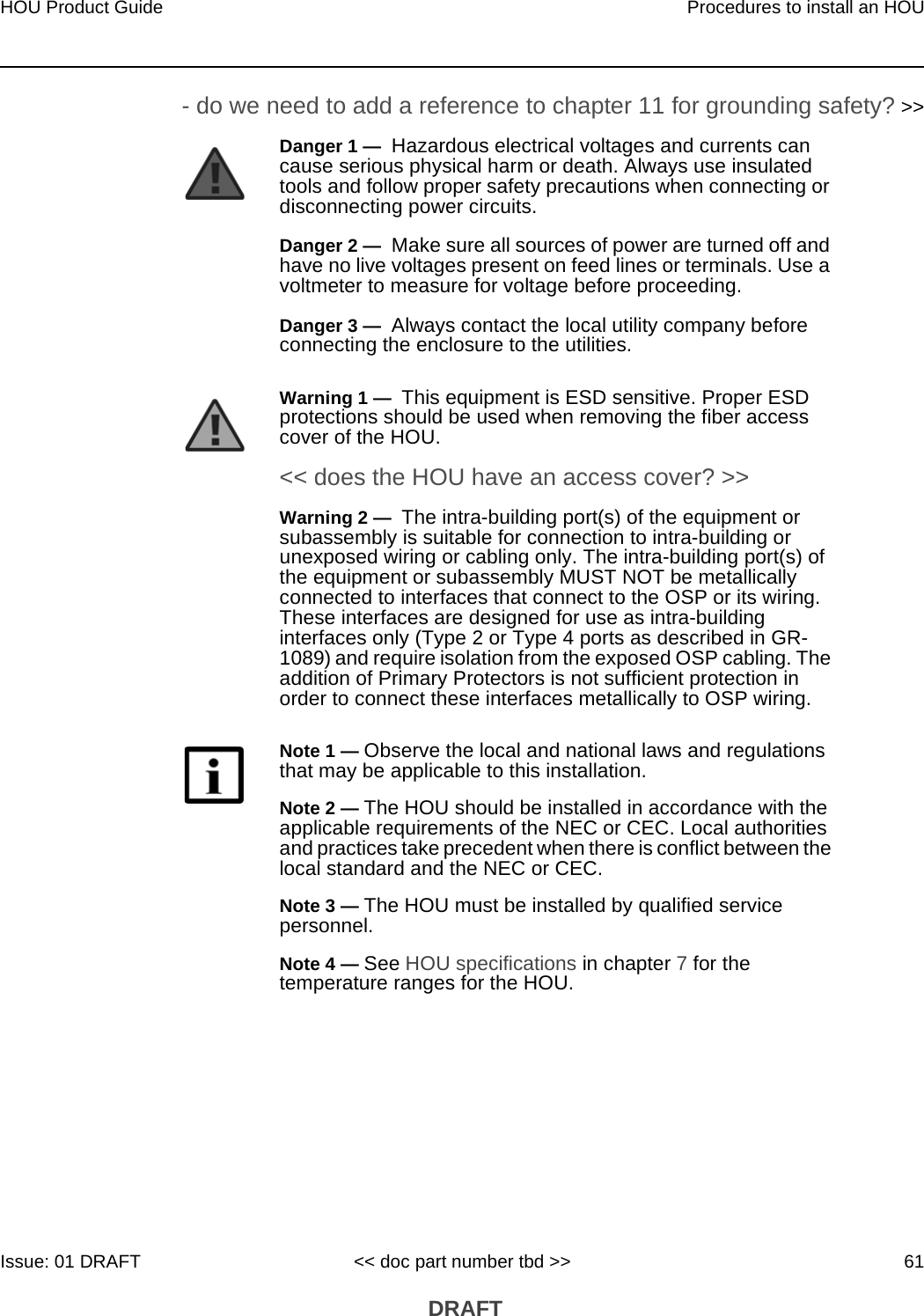 HOU Product Guide Procedures to install an HOUIssue: 01 DRAFT &lt;&lt; doc part number tbd &gt;&gt; 61 DRAFT- do we need to add a reference to chapter 11 for grounding safety? &gt;&gt;Danger 1 —  Hazardous electrical voltages and currents can cause serious physical harm or death. Always use insulated tools and follow proper safety precautions when connecting or disconnecting power circuits. Danger 2 —  Make sure all sources of power are turned off and have no live voltages present on feed lines or terminals. Use a voltmeter to measure for voltage before proceeding.Danger 3 —  Always contact the local utility company before connecting the enclosure to the utilities.Warning 1 —  This equipment is ESD sensitive. Proper ESD protections should be used when removing the fiber access cover of the HOU.&lt;&lt; does the HOU have an access cover? &gt;&gt;Warning 2 —  The intra-building port(s) of the equipment or subassembly is suitable for connection to intra-building or unexposed wiring or cabling only. The intra-building port(s) of the equipment or subassembly MUST NOT be metallically connected to interfaces that connect to the OSP or its wiring. These interfaces are designed for use as intra-building interfaces only (Type 2 or Type 4 ports as described in GR- 1089) and require isolation from the exposed OSP cabling. The addition of Primary Protectors is not sufficient protection in order to connect these interfaces metallically to OSP wiring.Note 1 — Observe the local and national laws and regulations that may be applicable to this installation.Note 2 — The HOU should be installed in accordance with the applicable requirements of the NEC or CEC. Local authorities and practices take precedent when there is conflict between the local standard and the NEC or CEC. Note 3 — The HOU must be installed by qualified service personnel.Note 4 — See HOU specifications in chapter 7 for the temperature ranges for the HOU. 