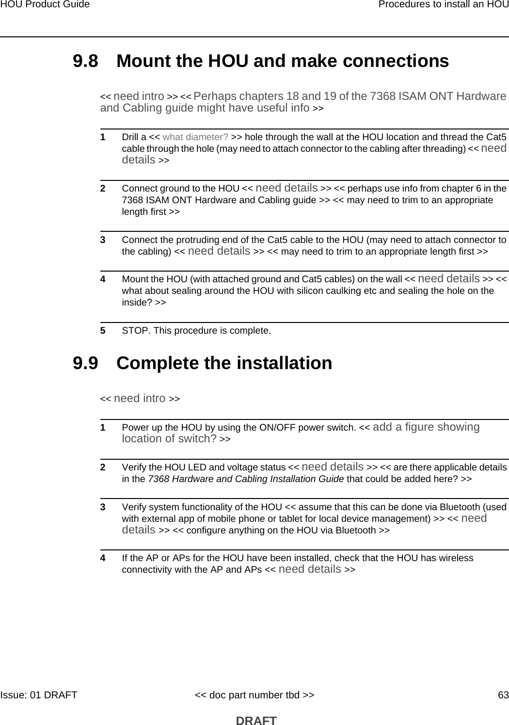 HOU Product Guide Procedures to install an HOUIssue: 01 DRAFT &lt;&lt; doc part number tbd &gt;&gt; 63 DRAFT9.8 Mount the HOU and make connections&lt;&lt; need intro &gt;&gt; &lt;&lt; Perhaps chapters 18 and 19 of the 7368 ISAM ONT Hardware and Cabling guide might have useful info &gt;&gt; 1Drill a &lt;&lt; what diameter? &gt;&gt; hole through the wall at the HOU location and thread the Cat5 cable through the hole (may need to attach connector to the cabling after threading) &lt;&lt; need details &gt;&gt; 2Connect ground to the HOU &lt;&lt; need details &gt;&gt; &lt;&lt; perhaps use info from chapter 6 in the 7368 ISAM ONT Hardware and Cabling guide &gt;&gt; &lt;&lt; may need to trim to an appropriate length first &gt;&gt; 3Connect the protruding end of the Cat5 cable to the HOU (may need to attach connector to the cabling) &lt;&lt; need details &gt;&gt; &lt;&lt; may need to trim to an appropriate length first &gt;&gt;4Mount the HOU (with attached ground and Cat5 cables) on the wall &lt;&lt; need details &gt;&gt; &lt;&lt; what about sealing around the HOU with silicon caulking etc and sealing the hole on the inside? &gt;&gt;5STOP. This procedure is complete.9.9 Complete the installation&lt;&lt; need intro &gt;&gt;1Power up the HOU by using the ON/OFF power switch. &lt;&lt; add a figure showing location of switch? &gt;&gt; 2Verify the HOU LED and voltage status &lt;&lt; need details &gt;&gt; &lt;&lt; are there applicable details in the 7368 Hardware and Cabling Installation Guide that could be added here? &gt;&gt;3Verify system functionality of the HOU &lt;&lt; assume that this can be done via Bluetooth (used with external app of mobile phone or tablet for local device management) &gt;&gt; &lt;&lt; need details &gt;&gt; &lt;&lt; configure anything on the HOU via Bluetooth &gt;&gt;4If the AP or APs for the HOU have been installed, check that the HOU has wireless connectivity with the AP and APs &lt;&lt; need details &gt;&gt;