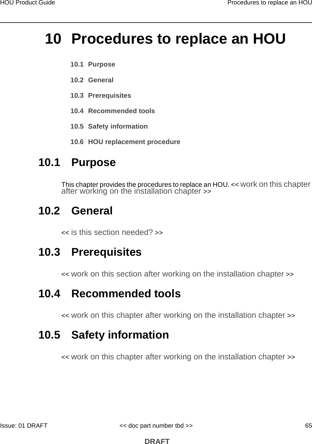 HOU Product Guide Procedures to replace an HOUIssue: 01 DRAFT &lt;&lt; doc part number tbd &gt;&gt; 65 DRAFT10 Procedures to replace an HOU10.1 Purpose10.2 General10.3 Prerequisites10.4 Recommended tools10.5 Safety information10.6 HOU replacement procedure10.1 PurposeThis chapter provides the procedures to replace an HOU. &lt;&lt; work on this chapter after working on the installation chapter &gt;&gt; 10.2 General&lt;&lt; is this section needed? &gt;&gt;10.3 Prerequisites&lt;&lt; work on this section after working on the installation chapter &gt;&gt;10.4 Recommended tools&lt;&lt; work on this chapter after working on the installation chapter &gt;&gt;10.5 Safety information&lt;&lt; work on this chapter after working on the installation chapter &gt;&gt;