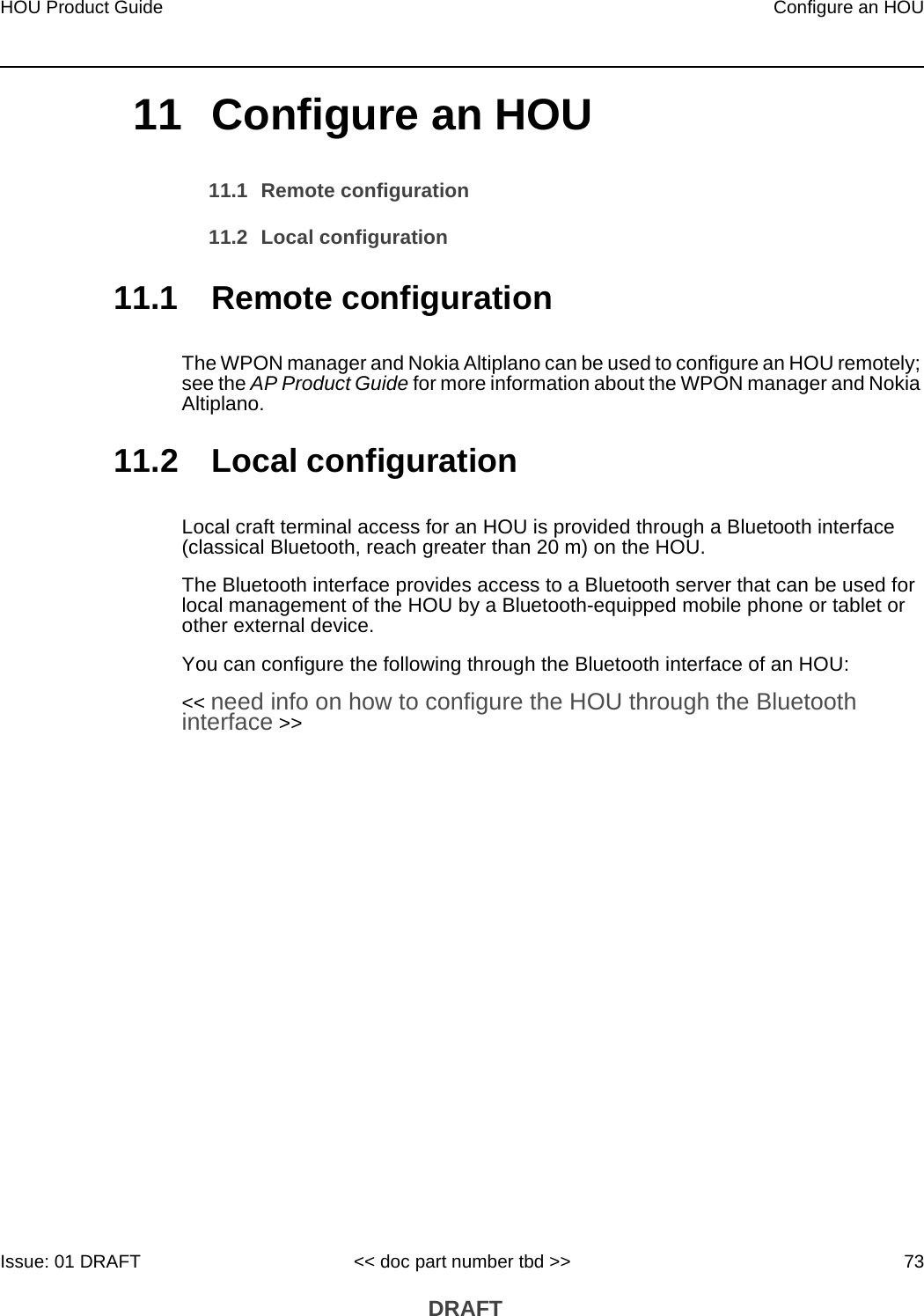 HOU Product Guide Configure an HOUIssue: 01 DRAFT &lt;&lt; doc part number tbd &gt;&gt; 73 DRAFT11 Configure an HOU11.1 Remote configuration11.2 Local configuration11.1 Remote configurationThe WPON manager and Nokia Altiplano can be used to configure an HOU remotely; see the AP Product Guide for more information about the WPON manager and Nokia Altiplano. 11.2 Local configurationLocal craft terminal access for an HOU is provided through a Bluetooth interface (classical Bluetooth, reach greater than 20 m) on the HOU.The Bluetooth interface provides access to a Bluetooth server that can be used for local management of the HOU by a Bluetooth-equipped mobile phone or tablet or other external device. You can configure the following through the Bluetooth interface of an HOU:&lt;&lt; need info on how to configure the HOU through the Bluetooth interface &gt;&gt;