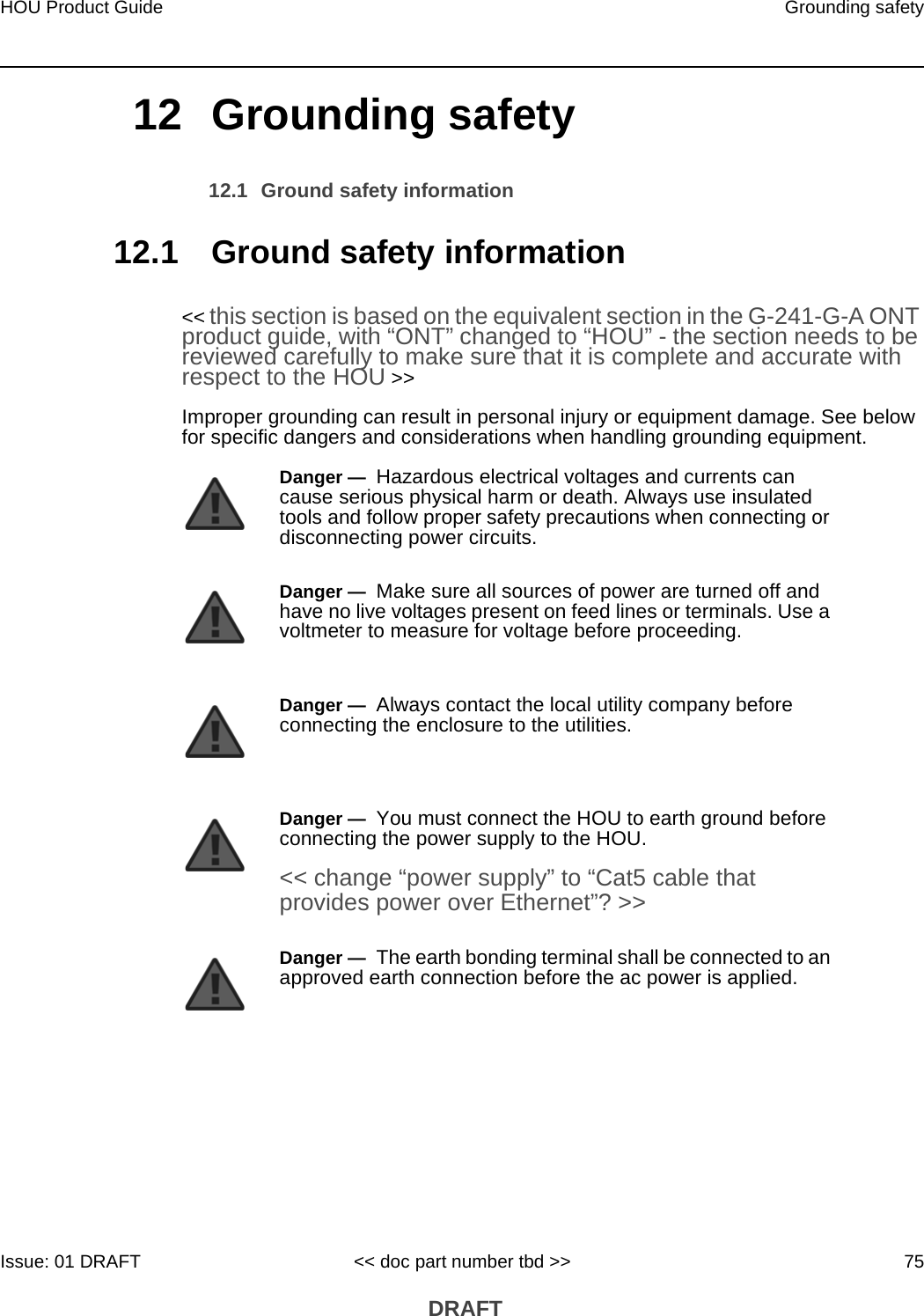 HOU Product Guide Grounding safetyIssue: 01 DRAFT &lt;&lt; doc part number tbd &gt;&gt; 75 DRAFT12 Grounding safety12.1 Ground safety information12.1 Ground safety information&lt;&lt; this section is based on the equivalent section in the G-241-G-A ONT product guide, with “ONT” changed to “HOU” - the section needs to be reviewed carefully to make sure that it is complete and accurate with respect to the HOU &gt;&gt;Improper grounding can result in personal injury or equipment damage. See below for specific dangers and considerations when handling grounding equipment.Danger —  Hazardous electrical voltages and currents can cause serious physical harm or death. Always use insulated tools and follow proper safety precautions when connecting or disconnecting power circuits. Danger —  Make sure all sources of power are turned off and have no live voltages present on feed lines or terminals. Use a voltmeter to measure for voltage before proceeding.Danger —  Always contact the local utility company before connecting the enclosure to the utilities.Danger —  You must connect the HOU to earth ground before connecting the power supply to the HOU.&lt;&lt; change “power supply” to “Cat5 cable that provides power over Ethernet”? &gt;&gt;Danger —  The earth bonding terminal shall be connected to an approved earth connection before the ac power is applied. 