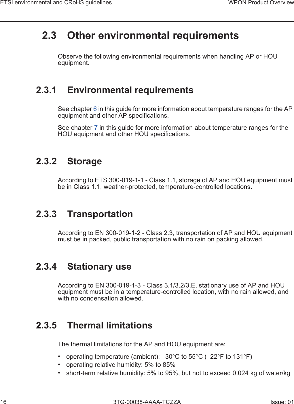 ETSI environmental and CRoHS guidelines16WPON Product Overview3TG-00038-AAAA-TCZZA Issue: 012.3 Other environmental requirementsObserve the following environmental requirements when handling AP or HOU equipment.2.3.1 Environmental requirementsSee chapter 6 in this guide for more information about temperature ranges for the AP equipment and other AP specifications. See chapter 7 in this guide for more information about temperature ranges for the HOU equipment and other HOU specifications. 2.3.2 StorageAccording to ETS 300-019-1-1 - Class 1.1, storage of AP and HOU equipment must be in Class 1.1, weather-protected, temperature-controlled locations. 2.3.3 TransportationAccording to EN 300-019-1-2 - Class 2.3, transportation of AP and HOU equipment must be in packed, public transportation with no rain on packing allowed.2.3.4 Stationary useAccording to EN 300-019-1-3 - Class 3.1/3.2/3.E, stationary use of AP and HOU equipment must be in a temperature-controlled location, with no rain allowed, and with no condensation allowed. 2.3.5 Thermal limitationsThe thermal limitations for the AP and HOU equipment are: •operating temperature (ambient): –30°C to 55°C (–22°F to 131°F)•operating relative humidity: 5% to 85%•short-term relative humidity: 5% to 95%, but not to exceed 0.024 kg of water/kg
