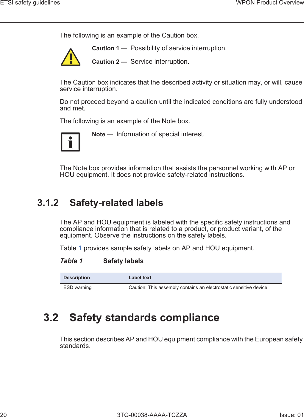 ETSI safety guidelines20WPON Product Overview3TG-00038-AAAA-TCZZA Issue: 01The following is an example of the Caution box.The Caution box indicates that the described activity or situation may, or will, cause service interruption.Do not proceed beyond a caution until the indicated conditions are fully understood and met.The following is an example of the Note box.The Note box provides information that assists the personnel working with AP or HOU equipment. It does not provide safety-related instructions.3.1.2 Safety-related labelsThe AP and HOU equipment is labeled with the specific safety instructions and compliance information that is related to a product, or product variant, of the equipment. Observe the instructions on the safety labels.Table 1 provides sample safety labels on AP and HOU equipment.Table 1 Safety labels3.2 Safety standards complianceThis section describes AP and HOU equipment compliance with the European safety standards.Caution 1 —  Possibility of service interruption.Caution 2 —  Service interruption.Note —  Information of special interest.Description Label textESD warning Caution: This assembly contains an electrostatic sensitive device.