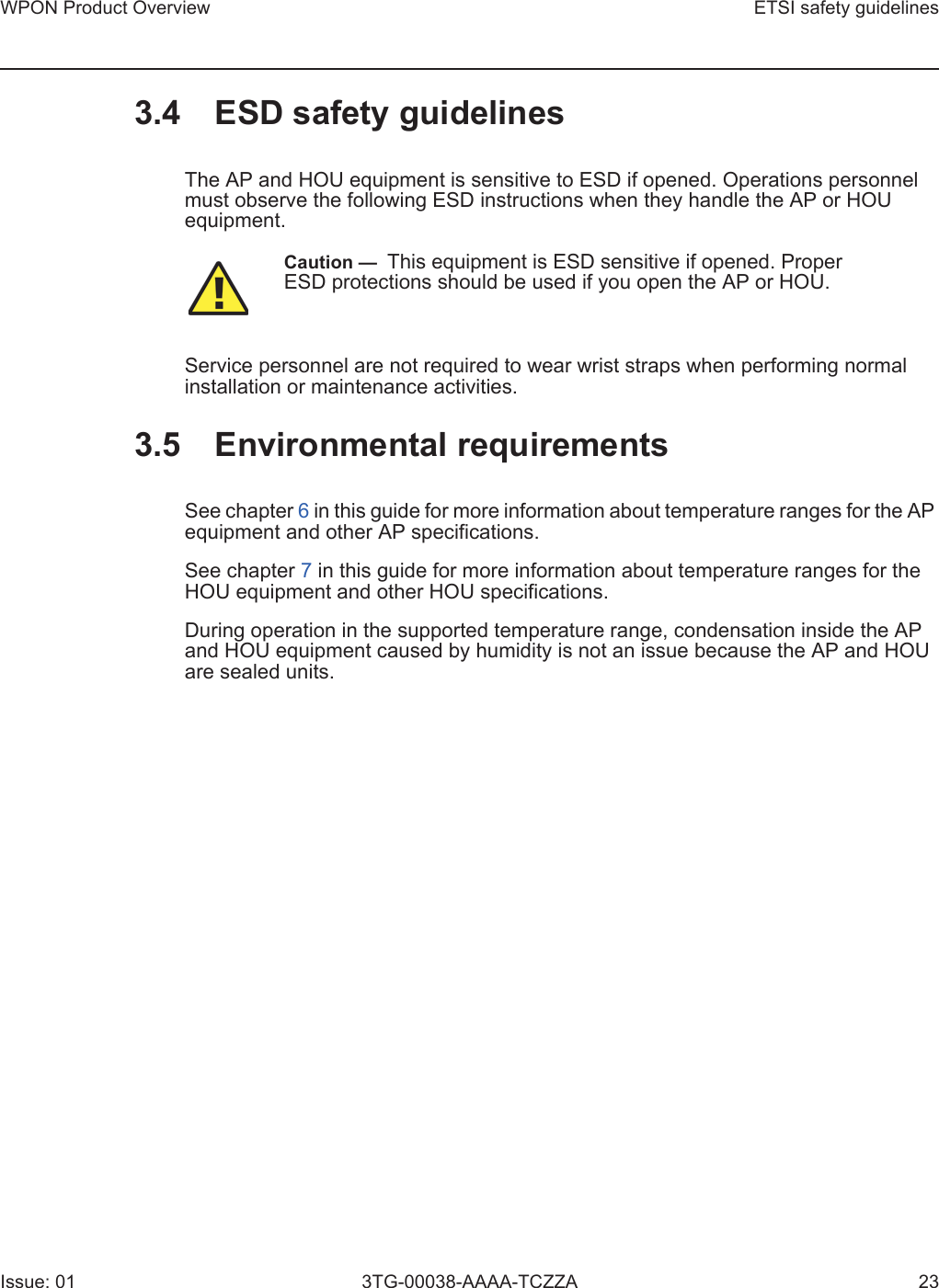 WPON Product Overview ETSI safety guidelinesIssue: 01 3TG-00038-AAAA-TCZZA 233.4 ESD safety guidelinesThe AP and HOU equipment is sensitive to ESD if opened. Operations personnel must observe the following ESD instructions when they handle the AP or HOU equipment. Service personnel are not required to wear wrist straps when performing normal installation or maintenance activities.3.5 Environmental requirementsSee chapter 6 in this guide for more information about temperature ranges for the AP equipment and other AP specifications. See chapter 7 in this guide for more information about temperature ranges for the HOU equipment and other HOU specifications. During operation in the supported temperature range, condensation inside the AP and HOU equipment caused by humidity is not an issue because the AP and HOU are sealed units.Caution —  This equipment is ESD sensitive if opened. Proper ESD protections should be used if you open the AP or HOU.