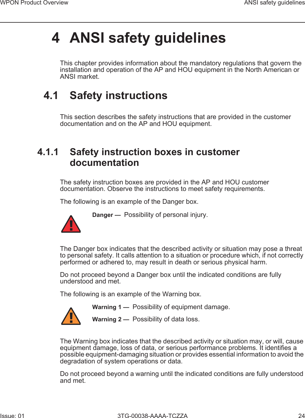 WPON Product Overview ANSI safety guidelinesIssue: 01 3TG-00038-AAAA-TCZZA 244 ANSI safety guidelinesThis chapter provides information about the mandatory regulations that govern the installation and operation of the AP and HOU equipment in the North American or ANSI market.4.1 Safety instructionsThis section describes the safety instructions that are provided in the customer documentation and on the AP and HOU equipment.4.1.1 Safety instruction boxes in customer documentationThe safety instruction boxes are provided in the AP and HOU customer documentation. Observe the instructions to meet safety requirements.The following is an example of the Danger box.The Danger box indicates that the described activity or situation may pose a threat to personal safety. It calls attention to a situation or procedure which, if not correctly performed or adhered to, may result in death or serious physical harm. Do not proceed beyond a Danger box until the indicated conditions are fully understood and met.The following is an example of the Warning box.The Warning box indicates that the described activity or situation may, or will, cause equipment damage, loss of data, or serious performance problems. It identifies a possible equipment-damaging situation or provides essential information to avoid the degradation of system operations or data.Do not proceed beyond a warning until the indicated conditions are fully understood and met.Danger —  Possibility of personal injury. Warning 1 —  Possibility of equipment damage.Warning 2 —  Possibility of data loss.