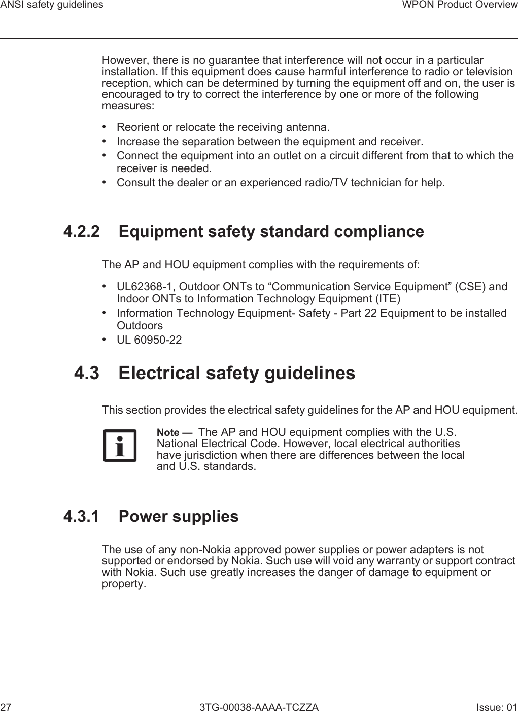 ANSI safety guidelines27WPON Product Overview3TG-00038-AAAA-TCZZA Issue: 01However, there is no guarantee that interference will not occur in a particular installation. If this equipment does cause harmful interference to radio or television reception, which can be determined by turning the equipment off and on, the user is encouraged to try to correct the interference by one or more of the following measures:•Reorient or relocate the receiving antenna.•Increase the separation between the equipment and receiver.•Connect the equipment into an outlet on a circuit different from that to which thereceiver is needed.•Consult the dealer or an experienced radio/TV technician for help.4.2.2 Equipment safety standard complianceThe AP and HOU equipment complies with the requirements of: •UL62368-1, Outdoor ONTs to “Communication Service Equipment” (CSE) andIndoor ONTs to Information Technology Equipment (ITE)•Information Technology Equipment- Safety - Part 22 Equipment to be installedOutdoors•UL 60950-224.3 Electrical safety guidelinesThis section provides the electrical safety guidelines for the AP and HOU equipment.4.3.1 Power suppliesThe use of any non-Nokia approved power supplies or power adapters is not supported or endorsed by Nokia. Such use will void any warranty or support contract with Nokia. Such use greatly increases the danger of damage to equipment or property.Note —  The AP and HOU equipment complies with the U.S. National Electrical Code. However, local electrical authorities have jurisdiction when there are differences between the local and U.S. standards.