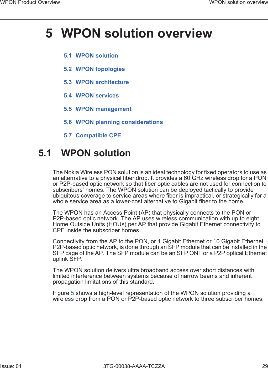 WPON Product Overview WPON solution overviewIssue: 01 3TG-00038-AAAA-TCZZA 295 WPON solution overview5.1 WPON solution5.2 WPON topologies5.3 WPON architecture5.4 WPON services5.5 WPON management5.6 WPON planning considerations5.7 Compatible CPE5.1 WPON solutionThe Nokia Wireless PON solution is an ideal technology for fixed operators to use as an alternative to a physical fiber drop. It provides a 60 GHz wireless drop for a PON or P2P-based optic network so that fiber optic cables are not used for connection to subscribers’ homes. The WPON solution can be deployed tactically to provide ubiquitous coverage to service areas where fiber is impractical, or strategically for a whole service area as a lower-cost alternative to Gigabit fiber to the home.The WPON has an Access Point (AP) that physically connects to the PON or P2P-based optic network. The AP uses wireless communication with up to eight Home Outside Units (HOUs) per AP that provide Gigabit Ethernet connectivity to CPE inside the subscriber homes. Connectivity from the AP to the PON, or 1 Gigabit Ethernet or 10 Gigabit Ethernet P2P-based optic network, is done through an SFP module that can be installed in the SFP cage of the AP. The SFP module can be an SFP ONT or a P2P optical Ethernet uplink SFP.The WPON solution delivers ultra broadband access over short distances with limited interference between systems because of narrow beams and inherent propagation limitations of this standard.Figure 5 shows a high-level representation of the WPON solution providing a wireless drop from a PON or P2P-based optic network to three subscriber homes.
