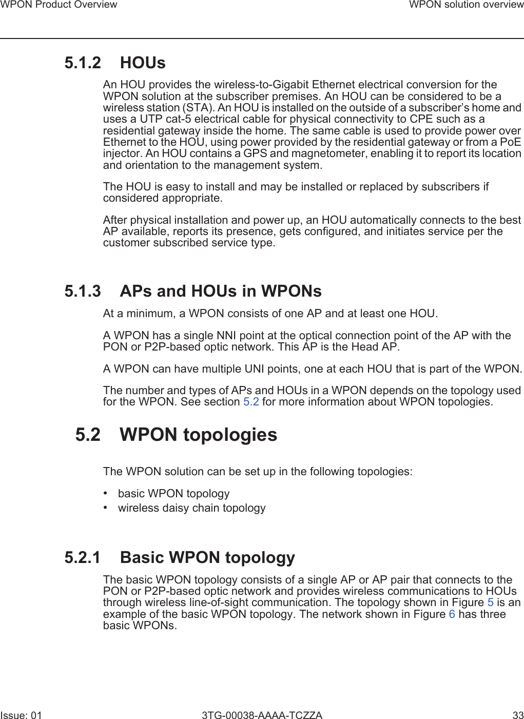 WPON Product Overview WPON solution overviewIssue: 01 3TG-00038-AAAA-TCZZA 335.1.2 HOUsAn HOU provides the wireless-to-Gigabit Ethernet electrical conversion for the WPON solution at the subscriber premises. An HOU can be considered to be a wireless station (STA). An HOU is installed on the outside of a subscriber’s home and uses a UTP cat-5 electrical cable for physical connectivity to CPE such as a residential gateway inside the home. The same cable is used to provide power over Ethernet to the HOU, using power provided by the residential gateway or from a PoE injector. An HOU contains a GPS and magnetometer, enabling it to report its location and orientation to the management system.The HOU is easy to install and may be installed or replaced by subscribers if considered appropriate. After physical installation and power up, an HOU automatically connects to the best AP available, reports its presence, gets configured, and initiates service per the customer subscribed service type.5.1.3 APs and HOUs in WPONsAt a minimum, a WPON consists of one AP and at least one HOU.A WPON has a single NNI point at the optical connection point of the AP with the PON or P2P-based optic network. This AP is the Head AP.A WPON can have multiple UNI points, one at each HOU that is part of the WPON.The number and types of APs and HOUs in a WPON depends on the topology used for the WPON. See section 5.2 for more information about WPON topologies.5.2 WPON topologiesThe WPON solution can be set up in the following topologies:•basic WPON topology•wireless daisy chain topology5.2.1 Basic WPON topologyThe basic WPON topology consists of a single AP or AP pair that connects to the PON or P2P-based optic network and provides wireless communications to HOUs through wireless line-of-sight communication. The topology shown in Figure 5 is an example of the basic WPON topology. The network shown in Figure 6 has three basic WPONs.