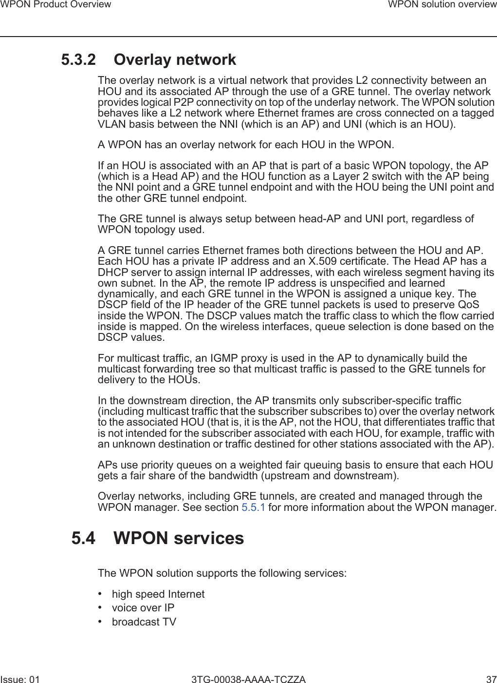 WPON Product Overview WPON solution overviewIssue: 01 3TG-00038-AAAA-TCZZA 375.3.2 Overlay networkThe overlay network is a virtual network that provides L2 connectivity between an HOU and its associated AP through the use of a GRE tunnel. The overlay network provides logical P2P connectivity on top of the underlay network. The WPON solution behaves like a L2 network where Ethernet frames are cross connected on a tagged VLAN basis between the NNI (which is an AP) and UNI (which is an HOU).A WPON has an overlay network for each HOU in the WPON.If an HOU is associated with an AP that is part of a basic WPON topology, the AP (which is a Head AP) and the HOU function as a Layer 2 switch with the AP being the NNI point and a GRE tunnel endpoint and with the HOU being the UNI point and the other GRE tunnel endpoint.The GRE tunnel is always setup between head-AP and UNI port, regardless of WPON topology used. A GRE tunnel carries Ethernet frames both directions between the HOU and AP. Each HOU has a private IP address and an X.509 certificate. The Head AP has a DHCP server to assign internal IP addresses, with each wireless segment having its own subnet. In the AP, the remote IP address is unspecified and learned dynamically, and each GRE tunnel in the WPON is assigned a unique key. The DSCP field of the IP header of the GRE tunnel packets is used to preserve QoS inside the WPON. The DSCP values match the traffic class to which the flow carried inside is mapped. On the wireless interfaces, queue selection is done based on the DSCP values.For multicast traffic, an IGMP proxy is used in the AP to dynamically build the multicast forwarding tree so that multicast traffic is passed to the GRE tunnels for delivery to the HOUs.In the downstream direction, the AP transmits only subscriber-specific traffic (including multicast traffic that the subscriber subscribes to) over the overlay network to the associated HOU (that is, it is the AP, not the HOU, that differentiates traffic that is not intended for the subscriber associated with each HOU, for example, traffic with an unknown destination or traffic destined for other stations associated with the AP). APs use priority queues on a weighted fair queuing basis to ensure that each HOU gets a fair share of the bandwidth (upstream and downstream).Overlay networks, including GRE tunnels, are created and managed through the WPON manager. See section 5.5.1 for more information about the WPON manager.5.4 WPON servicesThe WPON solution supports the following services:•high speed Internet•voice over IP•broadcast TV
