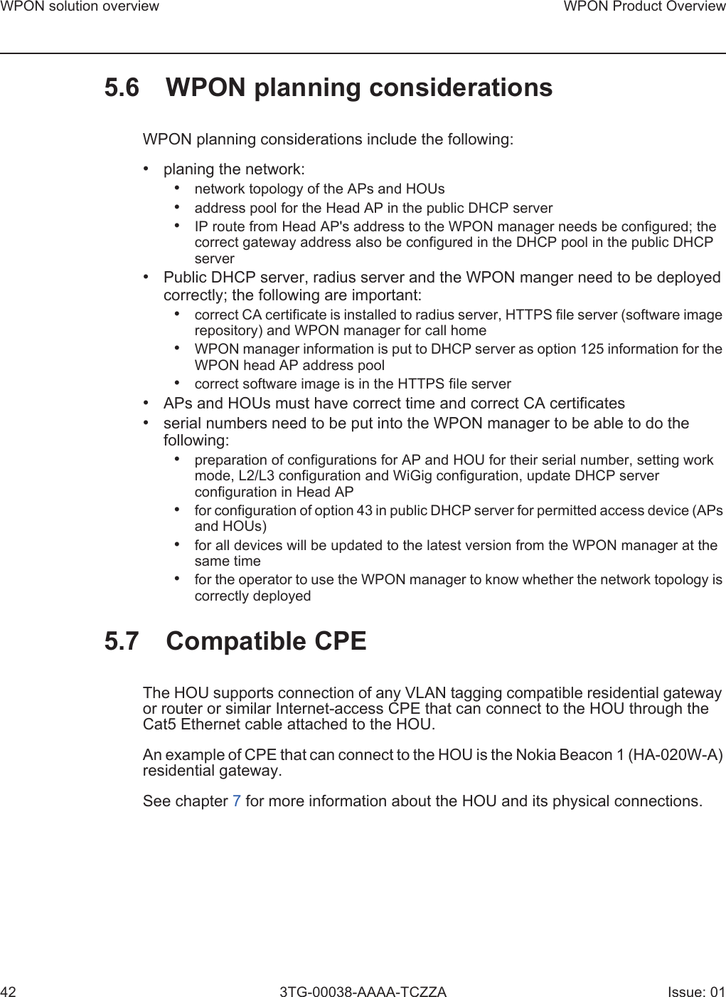 WPON solution overview42WPON Product Overview3TG-00038-AAAA-TCZZA Issue: 015.6 WPON planning considerationsWPON planning considerations include the following:•planing the network:•network topology of the APs and HOUs•address pool for the Head AP in the public DHCP server•IP route from Head AP&apos;s address to the WPON manager needs be configured; thecorrect gateway address also be configured in the DHCP pool in the public DHCPserver•Public DHCP server, radius server and the WPON manger need to be deployedcorrectly; the following are important:•correct CA certificate is installed to radius server, HTTPS file server (software imagerepository) and WPON manager for call home•WPON manager information is put to DHCP server as option 125 information for theWPON head AP address pool•correct software image is in the HTTPS file server•APs and HOUs must have correct time and correct CA certificates•serial numbers need to be put into the WPON manager to be able to do thefollowing:•preparation of configurations for AP and HOU for their serial number, setting workmode, L2/L3 configuration and WiGig configuration, update DHCP serverconfiguration in Head AP•for configuration of option 43 in public DHCP server for permitted access device (APsand HOUs)•for all devices will be updated to the latest version from the WPON manager at thesame time•for the operator to use the WPON manager to know whether the network topology iscorrectly deployed5.7 Compatible CPEThe HOU supports connection of any VLAN tagging compatible residential gateway or router or similar Internet-access CPE that can connect to the HOU through the Cat5 Ethernet cable attached to the HOU. An example of CPE that can connect to the HOU is the Nokia Beacon 1 (HA-020W-A) residential gateway.See chapter 7 for more information about the HOU and its physical connections.
