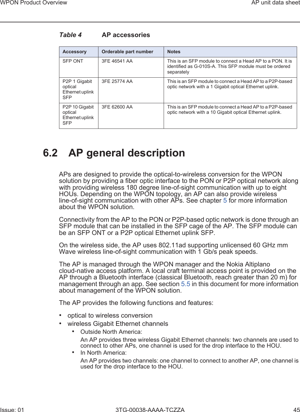 WPON Product Overview AP unit data sheetIssue: 01 3TG-00038-AAAA-TCZZA 45Table 4 AP accessories6.2 AP general descriptionAPs are designed to provide the optical-to-wireless conversion for the WPON solution by providing a fiber optic interface to the PON or P2P optical network along with providing wireless 180 degree line-of-sight communication with up to eight HOUs. Depending on the WPON topology, an AP can also provide wireless line-of-sight communication with other APs. See chapter 5 for more information about the WPON solution.Connectivity from the AP to the PON or P2P-based optic network is done through an SFP module that can be installed in the SFP cage of the AP. The SFP module can be an SFP ONT or a P2P optical Ethernet uplink SFP.On the wireless side, the AP uses 802.11ad supporting unlicensed 60 GHz mm Wave wireless line-of-sight communication with 1 Gb/s peak speeds.The AP is managed through the WPON manager and the Nokia Altiplano cloud-native access platform. A local craft terminal access point is provided on the AP through a Bluetooth interface (classical Bluetooth, reach greater than 20 m) for management through an app. See section 5.5 in this document for more information about management of the WPON solution. The AP provides the following functions and features:•optical to wireless conversion•wireless Gigabit Ethernet channels•Outside North America:An AP provides three wireless Gigabit Ethernet channels: two channels are used toconnect to other APs, one channel is used for the drop interface to the HOU.•In North America:An AP provides two channels: one channel to connect to another AP, one channel isused for the drop interface to the HOU.Accessory Orderable part number NotesSFP ONT 3FE 46541 AA  This is an SFP module to connect a Head AP to a PON. It is identified as G-010S-A. This SFP module must be ordered separatelyP2P 1 Gigabit optical Ethernet uplink SFP3FE 25774 AA This is an SFP module to connect a Head AP to a P2P-based optic network with a 1 Gigabit optical Ethernet uplink.P2P 10 Gigabit optical Ethernet uplink SFP3FE 62600 AA This is an SFP module to connect a Head AP to a P2P-based optic network with a 10 Gigabit optical Ethernet uplink.