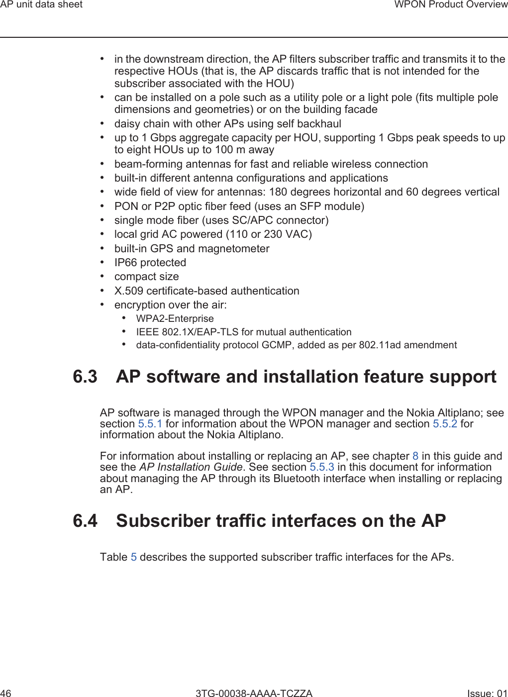 AP unit data sheet46WPON Product Overview3TG-00038-AAAA-TCZZA Issue: 01•in the downstream direction, the AP filters subscriber traffic and transmits it to therespective HOUs (that is, the AP discards traffic that is not intended for thesubscriber associated with the HOU)•can be installed on a pole such as a utility pole or a light pole (fits multiple poledimensions and geometries) or on the building facade•daisy chain with other APs using self backhaul•up to 1 Gbps aggregate capacity per HOU, supporting 1 Gbps peak speeds to upto eight HOUs up to 100 m away•beam-forming antennas for fast and reliable wireless connection•built-in different antenna configurations and applications•wide field of view for antennas: 180 degrees horizontal and 60 degrees vertical•PON or P2P optic fiber feed (uses an SFP module)•single mode fiber (uses SC/APC connector)•local grid AC powered (110 or 230 VAC)•built-in GPS and magnetometer•IP66 protected•compact size•X.509 certificate-based authentication•encryption over the air:•WPA2-Enterprise•IEEE 802.1X/EAP-TLS for mutual authentication•data-confidentiality protocol GCMP, added as per 802.11ad amendment6.3 AP software and installation feature supportAP software is managed through the WPON manager and the Nokia Altiplano; see section 5.5.1 for information about the WPON manager and section 5.5.2 for information about the Nokia Altiplano.For information about installing or replacing an AP, see chapter 8 in this guide and see the AP Installation Guide. See section 5.5.3 in this document for information about managing the AP through its Bluetooth interface when installing or replacing an AP.6.4 Subscriber traffic interfaces on the APTable 5 describes the supported subscriber traffic interfaces for the APs. 