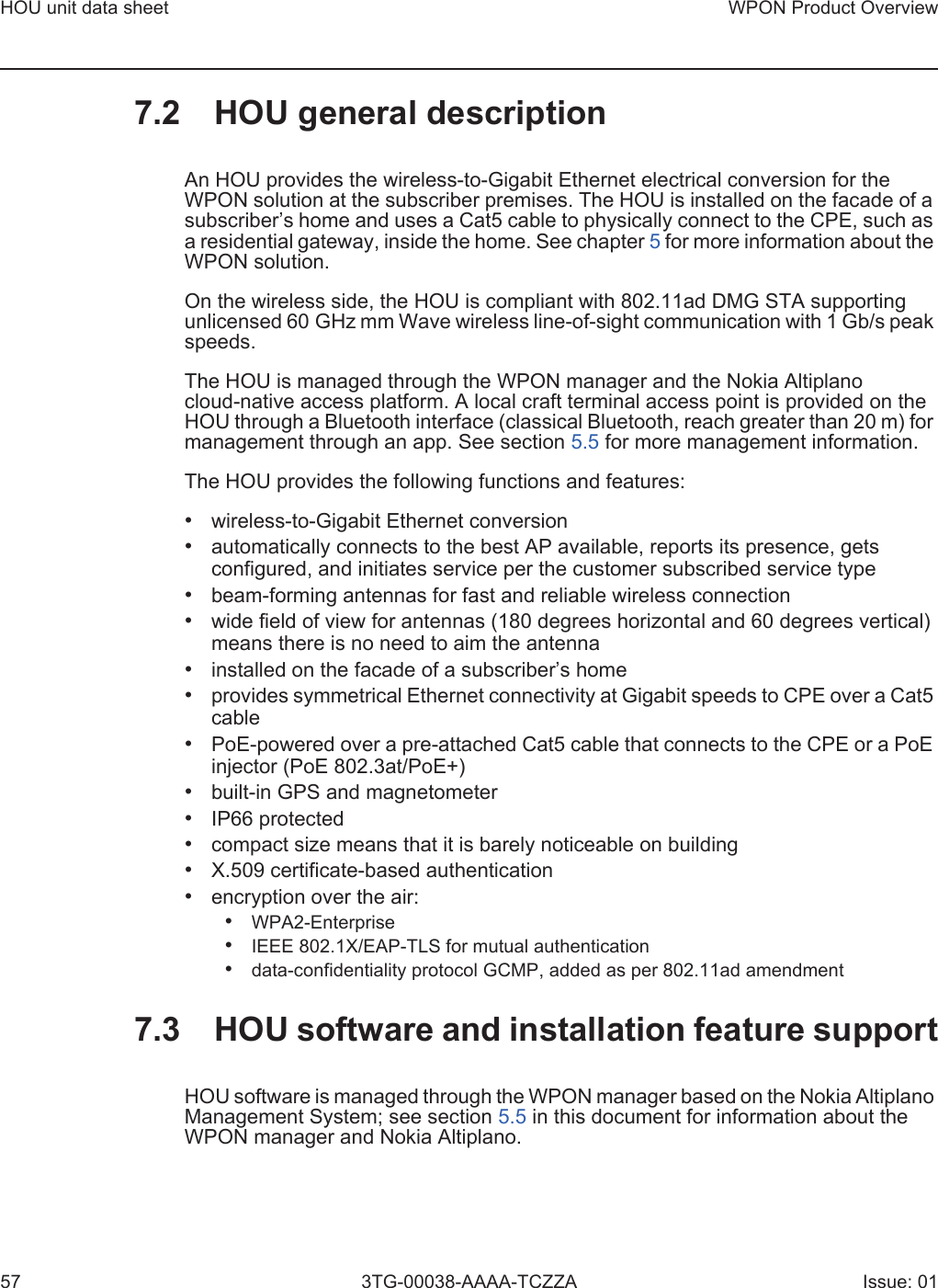 HOU unit data sheet57WPON Product Overview3TG-00038-AAAA-TCZZA Issue: 017.2 HOU general descriptionAn HOU provides the wireless-to-Gigabit Ethernet electrical conversion for the WPON solution at the subscriber premises. The HOU is installed on the facade of a subscriber’s home and uses a Cat5 cable to physically connect to the CPE, such as a residential gateway, inside the home. See chapter 5 for more information about the WPON solution.On the wireless side, the HOU is compliant with 802.11ad DMG STA supporting unlicensed 60 GHz mm Wave wireless line-of-sight communication with 1 Gb/s peak speeds.The HOU is managed through the WPON manager and the Nokia Altiplano cloud-native access platform. A local craft terminal access point is provided on the HOU through a Bluetooth interface (classical Bluetooth, reach greater than 20 m) for management through an app. See section 5.5 for more management information. The HOU provides the following functions and features:•wireless-to-Gigabit Ethernet conversion•automatically connects to the best AP available, reports its presence, getsconfigured, and initiates service per the customer subscribed service type•beam-forming antennas for fast and reliable wireless connection•wide field of view for antennas (180 degrees horizontal and 60 degrees vertical)means there is no need to aim the antenna•installed on the facade of a subscriber’s home•provides symmetrical Ethernet connectivity at Gigabit speeds to CPE over a Cat5cable•PoE-powered over a pre-attached Cat5 cable that connects to the CPE or a PoEinjector (PoE 802.3at/PoE+)•built-in GPS and magnetometer•IP66 protected•compact size means that it is barely noticeable on building•X.509 certificate-based authentication•encryption over the air:•WPA2-Enterprise•IEEE 802.1X/EAP-TLS for mutual authentication•data-confidentiality protocol GCMP, added as per 802.11ad amendment7.3 HOU software and installation feature supportHOU software is managed through the WPON manager based on the Nokia Altiplano Management System; see section 5.5 in this document for information about the WPON manager and Nokia Altiplano.
