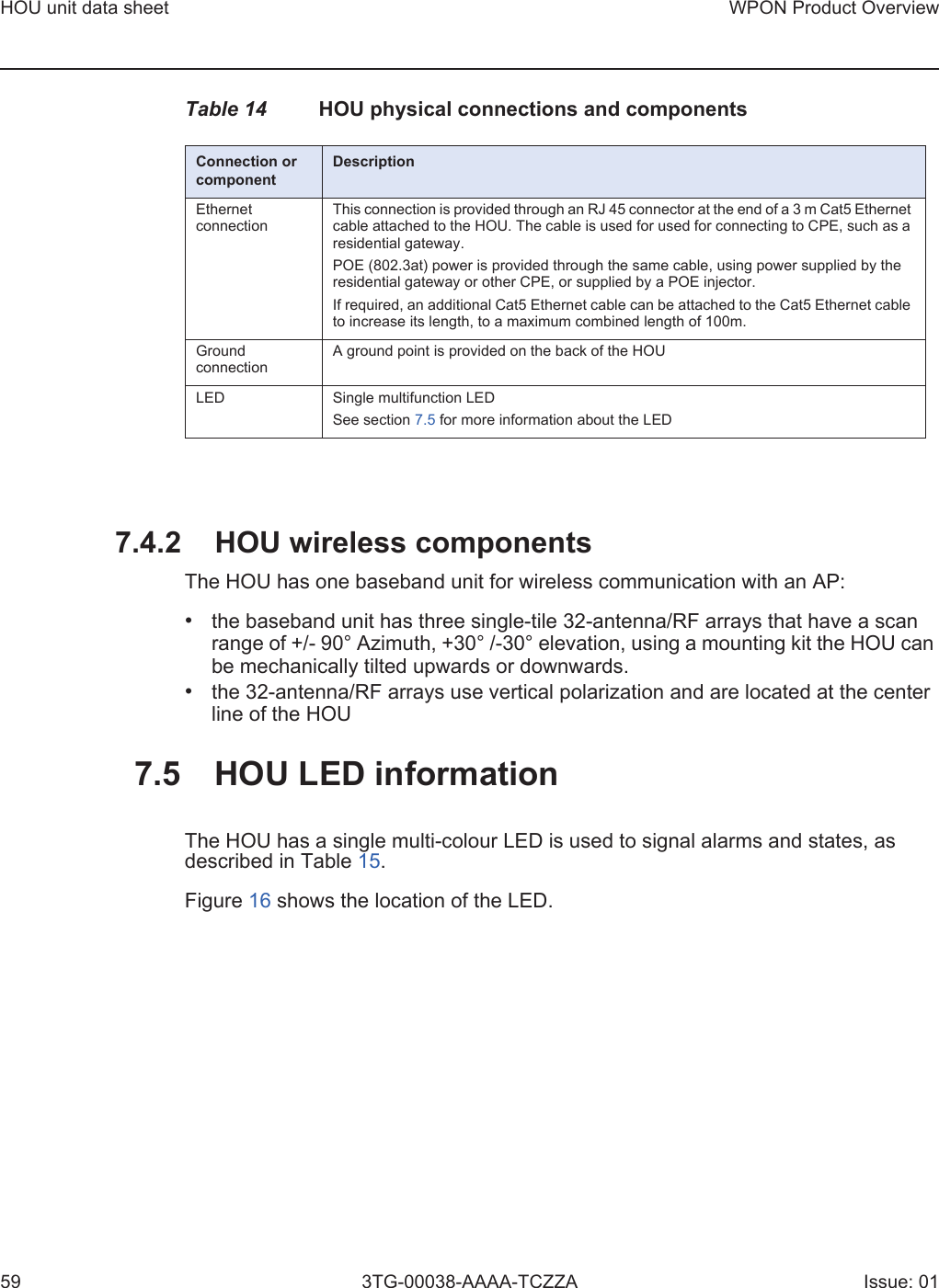 HOU unit data sheet59WPON Product Overview3TG-00038-AAAA-TCZZA Issue: 01Table 14 HOU physical connections and components7.4.2 HOU wireless componentsThe HOU has one baseband unit for wireless communication with an AP: •the baseband unit has three single-tile 32-antenna/RF arrays that have a scanrange of +/- 90° Azimuth, +30° /-30° elevation, using a mounting kit the HOU canbe mechanically tilted upwards or downwards.•the 32-antenna/RF arrays use vertical polarization and are located at the centerline of the HOU7.5 HOU LED informationThe HOU has a single multi-colour LED is used to signal alarms and states, as described in Table 15. Figure 16 shows the location of the LED.Connection or componentDescriptionEthernet connectionThis connection is provided through an RJ 45 connector at the end of a 3 m Cat5 Ethernet cable attached to the HOU. The cable is used for used for connecting to CPE, such as a residential gateway. POE (802.3at) power is provided through the same cable, using power supplied by the residential gateway or other CPE, or supplied by a POE injector.If required, an additional Cat5 Ethernet cable can be attached to the Cat5 Ethernet cable to increase its length, to a maximum combined length of 100m.Ground connectionA ground point is provided on the back of the HOULED Single multifunction LEDSee section 7.5 for more information about the LED