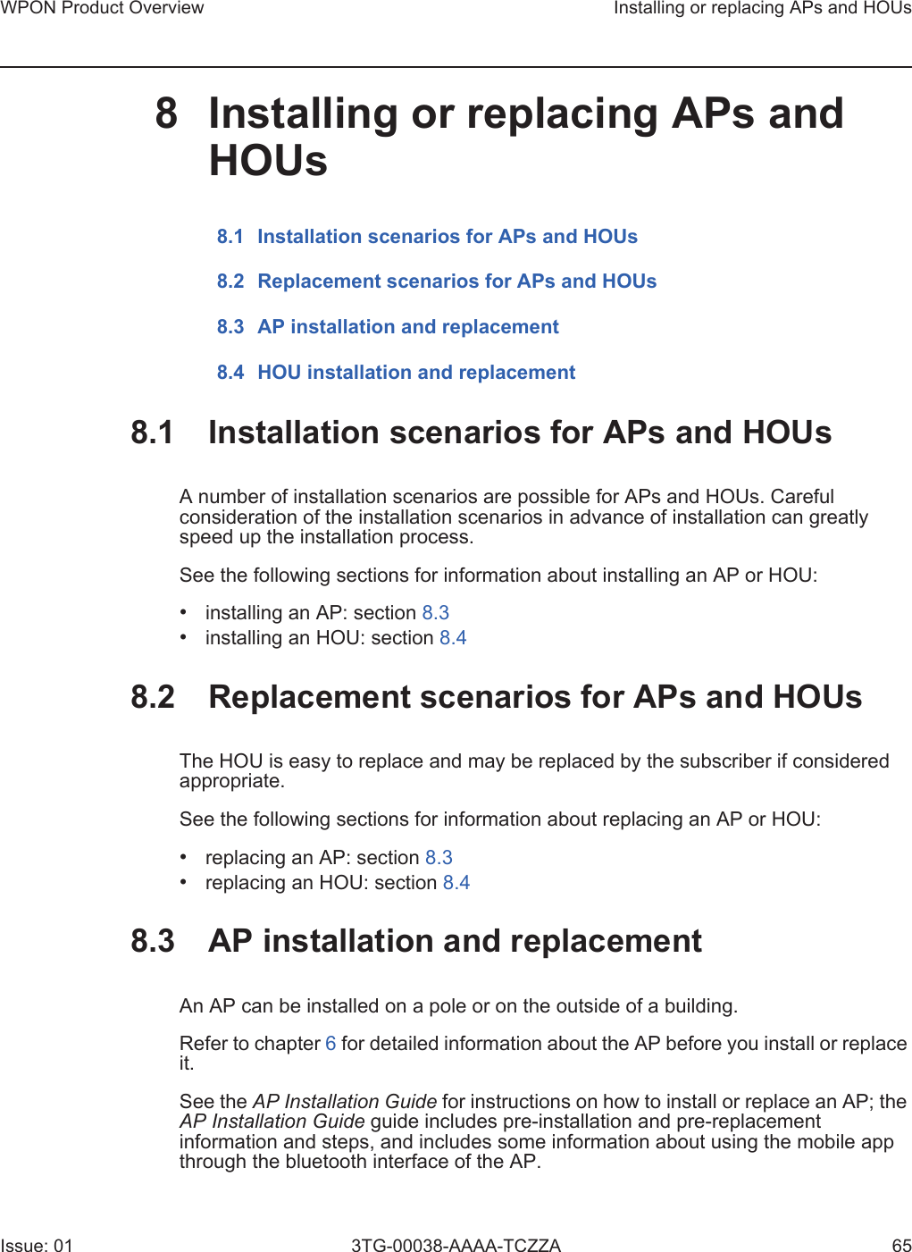 WPON Product Overview Installing or replacing APs and HOUsIssue: 01 3TG-00038-AAAA-TCZZA 658 Installing or replacing APs and HOUs8.1 Installation scenarios for APs and HOUs8.2 Replacement scenarios for APs and HOUs8.3 AP installation and replacement8.4 HOU installation and replacement8.1 Installation scenarios for APs and HOUsA number of installation scenarios are possible for APs and HOUs. Careful consideration of the installation scenarios in advance of installation can greatly speed up the installation process. See the following sections for information about installing an AP or HOU:•installing an AP: section 8.3•installing an HOU: section 8.48.2 Replacement scenarios for APs and HOUsThe HOU is easy to replace and may be replaced by the subscriber if considered appropriate. See the following sections for information about replacing an AP or HOU:•replacing an AP: section 8.3•replacing an HOU: section 8.48.3 AP installation and replacementAn AP can be installed on a pole or on the outside of a building. Refer to chapter 6 for detailed information about the AP before you install or replace it.See the AP Installation Guide for instructions on how to install or replace an AP; the AP Installation Guide guide includes pre-installation and pre-replacement information and steps, and includes some information about using the mobile app through the bluetooth interface of the AP.