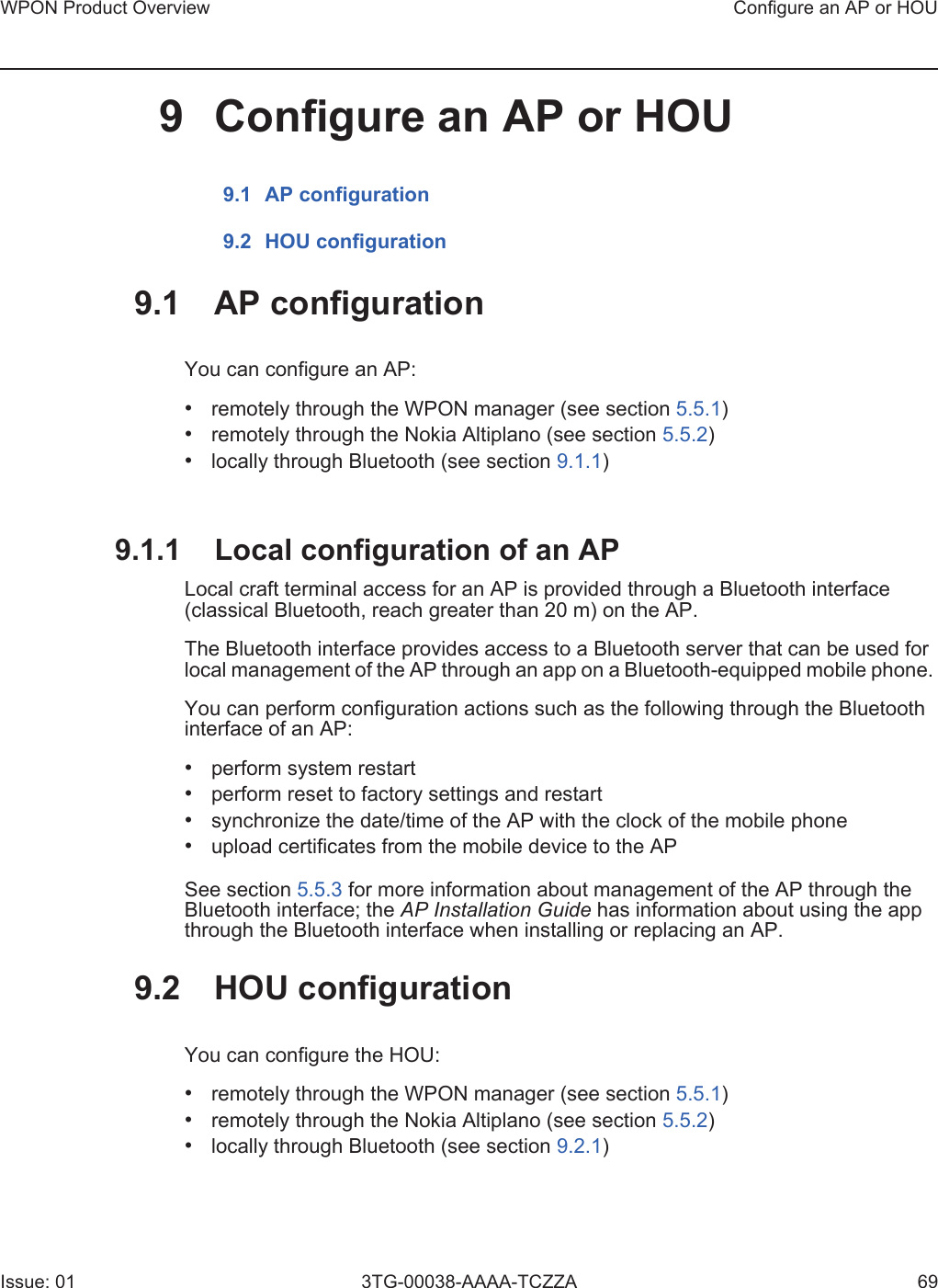 WPON Product Overview Configure an AP or HOUIssue: 01 3TG-00038-AAAA-TCZZA 699 Configure an AP or HOU9.1 AP configuration9.2 HOU configuration9.1 AP configurationYou can configure an AP:•remotely through the WPON manager (see section 5.5.1)•remotely through the Nokia Altiplano (see section 5.5.2)•locally through Bluetooth (see section 9.1.1)9.1.1 Local configuration of an APLocal craft terminal access for an AP is provided through a Bluetooth interface (classical Bluetooth, reach greater than 20 m) on the AP.The Bluetooth interface provides access to a Bluetooth server that can be used for local management of the AP through an app on a Bluetooth-equipped mobile phone. You can perform configuration actions such as the following through the Bluetooth interface of an AP:•perform system restart•perform reset to factory settings and restart•synchronize the date/time of the AP with the clock of the mobile phone•upload certificates from the mobile device to the APSee section 5.5.3 for more information about management of the AP through the Bluetooth interface; the AP Installation Guide has information about using the app through the Bluetooth interface when installing or replacing an AP.9.2 HOU configurationYou can configure the HOU:•remotely through the WPON manager (see section 5.5.1)•remotely through the Nokia Altiplano (see section 5.5.2)•locally through Bluetooth (see section 9.2.1)