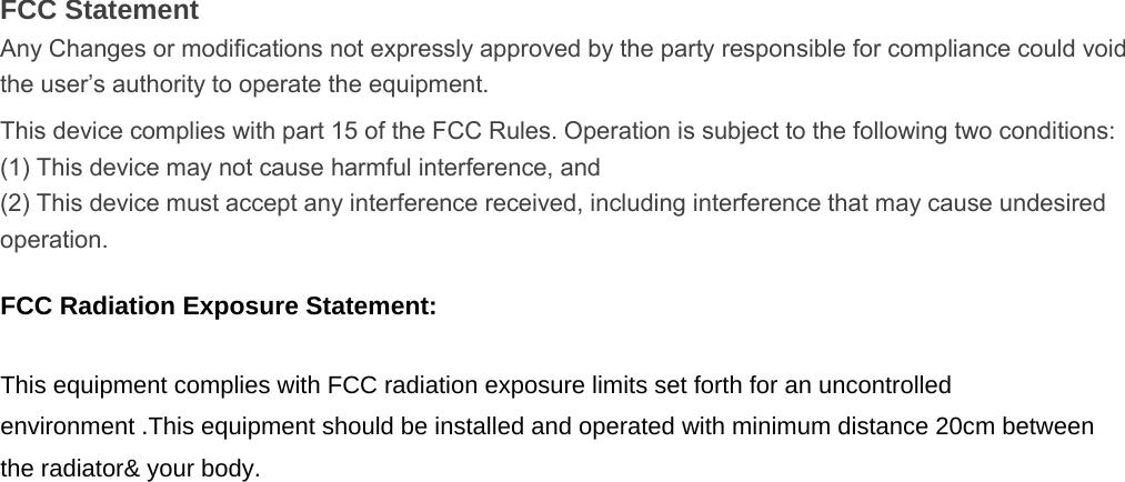 FCC Statement Any Changes or modifications not expressly approved by the party responsible for compliance could void the user’s authority to operate the equipment.   This device complies with part 15 of the FCC Rules. Operation is subject to the following two conditions: (1) This device may not cause harmful interference, and   (2) This device must accept any interference received, including interference that may cause undesired operation.     FCC Radiation Exposure Statement:  This equipment complies with FCC radiation exposure limits set forth for an uncontrolled environment .This equipment should be installed and operated with minimum distance 20cm between the radiator&amp; your body.   