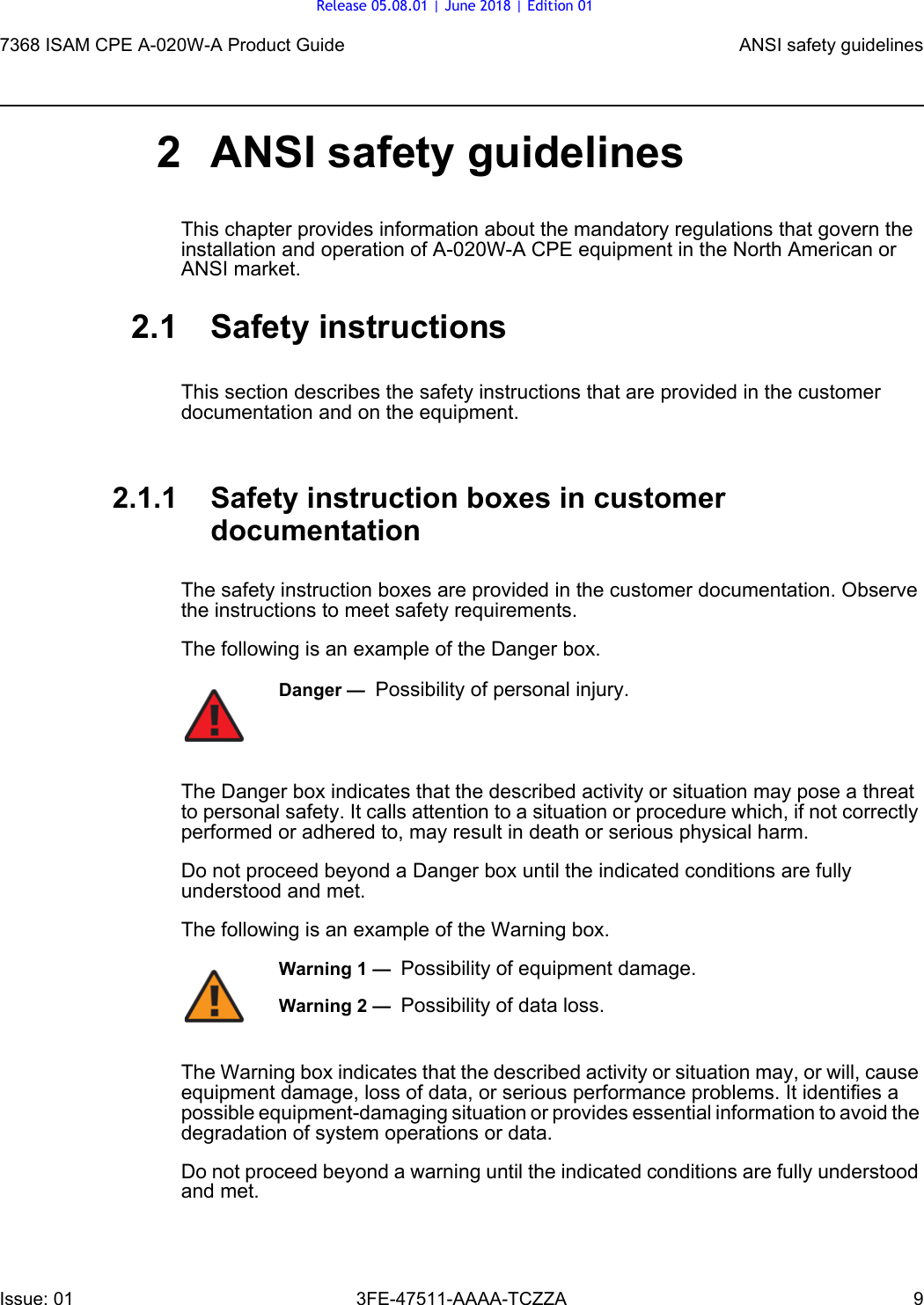 7368 ISAM CPE A-020W-A Product Guide ANSI safety guidelinesIssue: 01 3FE-47511-AAAA-TCZZA 9 2 ANSI safety guidelinesThis chapter provides information about the mandatory regulations that govern the installation and operation of A-020W-A CPE equipment in the North American or ANSI market.2.1 Safety instructionsThis section describes the safety instructions that are provided in the customer documentation and on the equipment.2.1.1 Safety instruction boxes in customer documentationThe safety instruction boxes are provided in the customer documentation. Observe the instructions to meet safety requirements.The following is an example of the Danger box.The Danger box indicates that the described activity or situation may pose a threat to personal safety. It calls attention to a situation or procedure which, if not correctly performed or adhered to, may result in death or serious physical harm. Do not proceed beyond a Danger box until the indicated conditions are fully understood and met.The following is an example of the Warning box.The Warning box indicates that the described activity or situation may, or will, cause equipment damage, loss of data, or serious performance problems. It identifies a possible equipment-damaging situation or provides essential information to avoid the degradation of system operations or data.Do not proceed beyond a warning until the indicated conditions are fully understood and met.Danger —  Possibility of personal injury. Warning 1 —  Possibility of equipment damage.Warning 2 —  Possibility of data loss.Release 05.08.01 | June 2018 | Edition 01