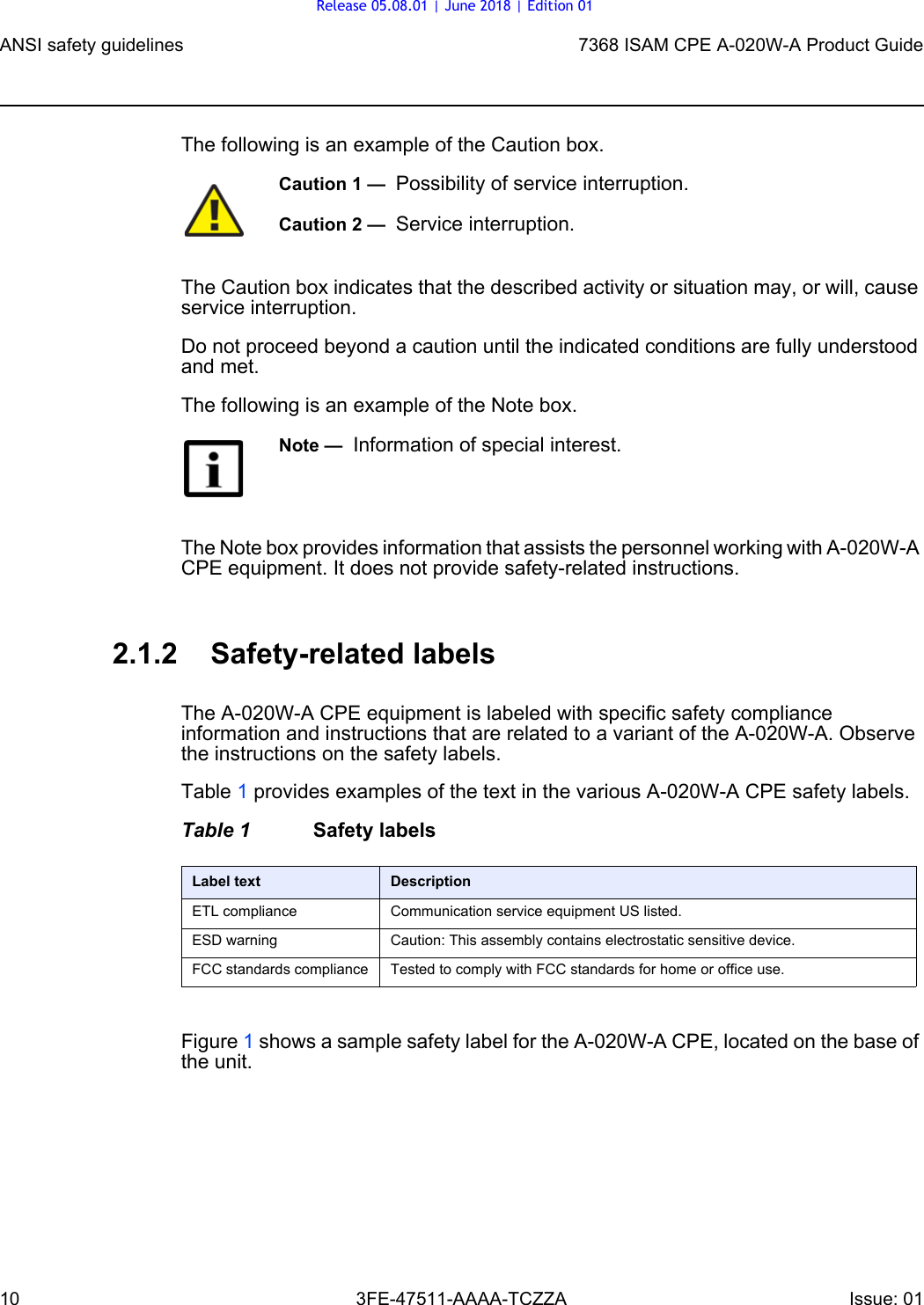 ANSI safety guidelines107368 ISAM CPE A-020W-A Product Guide3FE-47511-AAAA-TCZZA Issue: 01 The following is an example of the Caution box.The Caution box indicates that the described activity or situation may, or will, cause service interruption.Do not proceed beyond a caution until the indicated conditions are fully understood and met.The following is an example of the Note box.The Note box provides information that assists the personnel working with A-020W-A CPE equipment. It does not provide safety-related instructions.2.1.2 Safety-related labelsThe A-020W-A CPE equipment is labeled with specific safety compliance information and instructions that are related to a variant of the A-020W-A. Observe the instructions on the safety labels.Table 1 provides examples of the text in the various A-020W-A CPE safety labels.Table 1 Safety labelsFigure 1 shows a sample safety label for the A-020W-A CPE, located on the base of the unit.Caution 1 —  Possibility of service interruption.Caution 2 —  Service interruption.Note —  Information of special interest.Label text DescriptionETL compliance Communication service equipment US listed.ESD warning Caution: This assembly contains electrostatic sensitive device.FCC standards compliance Tested to comply with FCC standards for home or office use.Release 05.08.01 | June 2018 | Edition 01