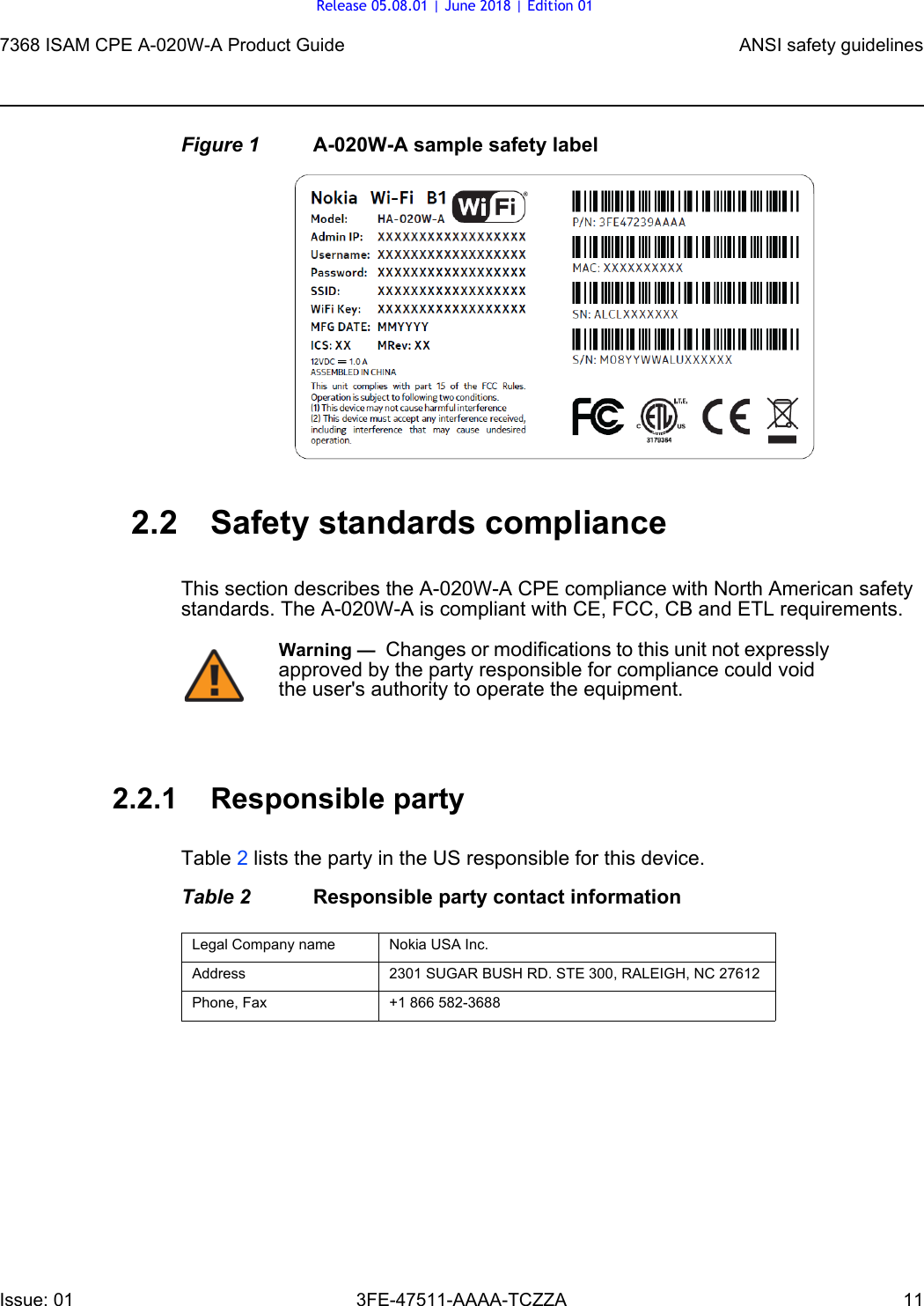 7368 ISAM CPE A-020W-A Product Guide ANSI safety guidelinesIssue: 01 3FE-47511-AAAA-TCZZA 11 Figure 1 A-020W-A sample safety label2.2 Safety standards complianceThis section describes the A-020W-A CPE compliance with North American safety standards. The A-020W-A is compliant with CE, FCC, CB and ETL requirements.2.2.1 Responsible partyTable 2 lists the party in the US responsible for this device.Table 2 Responsible party contact informationWarning —  Changes or modifications to this unit not expressly approved by the party responsible for compliance could void the user&apos;s authority to operate the equipment.Legal Company name Nokia USA Inc.Address 2301 SUGAR BUSH RD. STE 300, RALEIGH, NC 27612Phone, Fax +1 866 582-3688Release 05.08.01 | June 2018 | Edition 01