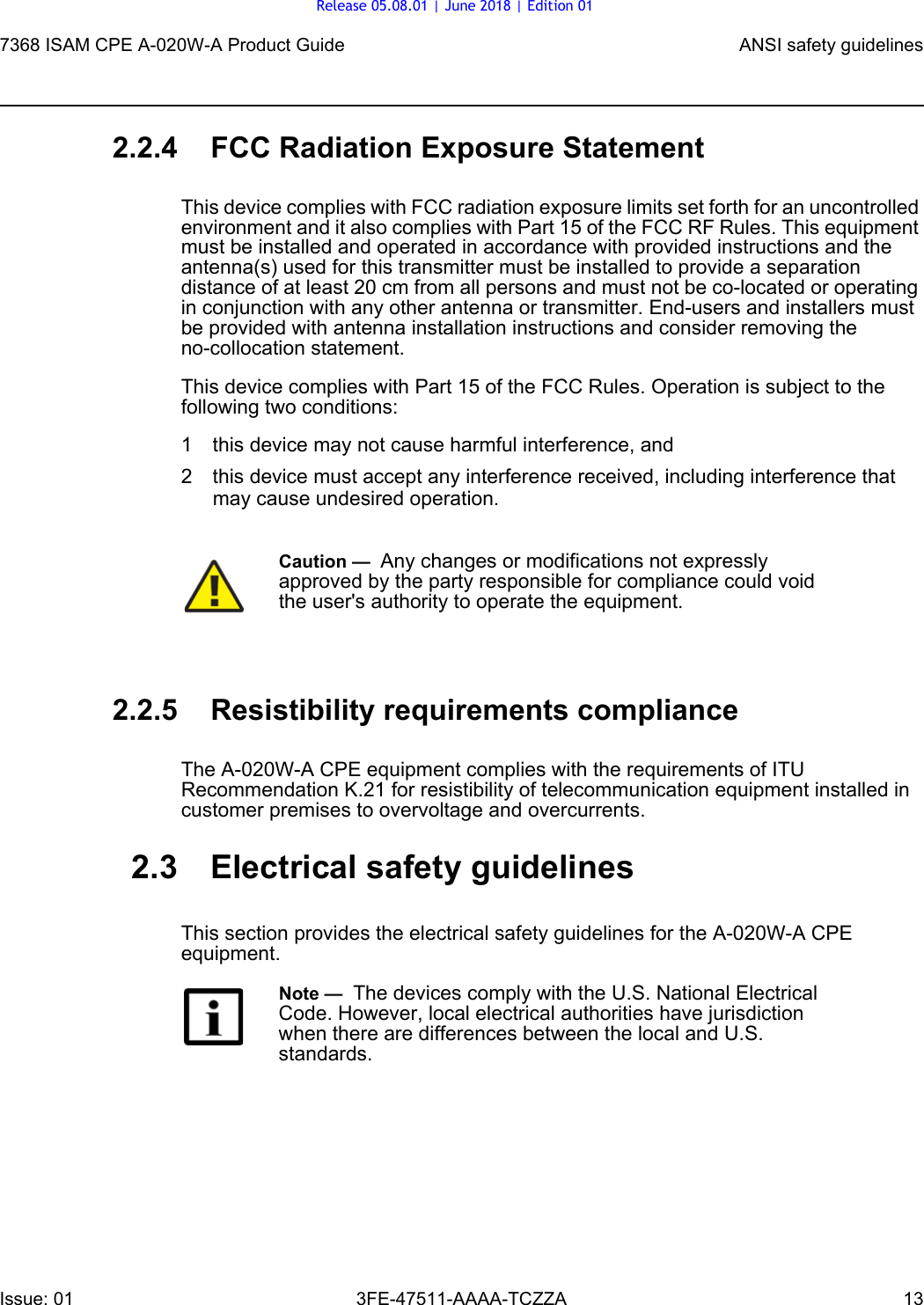 7368 ISAM CPE A-020W-A Product Guide ANSI safety guidelinesIssue: 01 3FE-47511-AAAA-TCZZA 13 2.2.4 FCC Radiation Exposure StatementThis device complies with FCC radiation exposure limits set forth for an uncontrolled environment and it also complies with Part 15 of the FCC RF Rules. This equipment must be installed and operated in accordance with provided instructions and the antenna(s) used for this transmitter must be installed to provide a separation distance of at least 20 cm from all persons and must not be co-located or operating in conjunction with any other antenna or transmitter. End-users and installers must be provided with antenna installation instructions and consider removing the no-collocation statement. This device complies with Part 15 of the FCC Rules. Operation is subject to the following two conditions: 1 this device may not cause harmful interference, and 2 this device must accept any interference received, including interference that may cause undesired operation. 2.2.5 Resistibility requirements complianceThe A-020W-A CPE equipment complies with the requirements of ITU Recommendation K.21 for resistibility of telecommunication equipment installed in customer premises to overvoltage and overcurrents.2.3 Electrical safety guidelinesThis section provides the electrical safety guidelines for the A-020W-A CPE equipment.Caution —  Any changes or modifications not expressly approved by the party responsible for compliance could void the user&apos;s authority to operate the equipment. Note —  The devices comply with the U.S. National Electrical Code. However, local electrical authorities have jurisdiction when there are differences between the local and U.S. standards.Release 05.08.01 | June 2018 | Edition 01