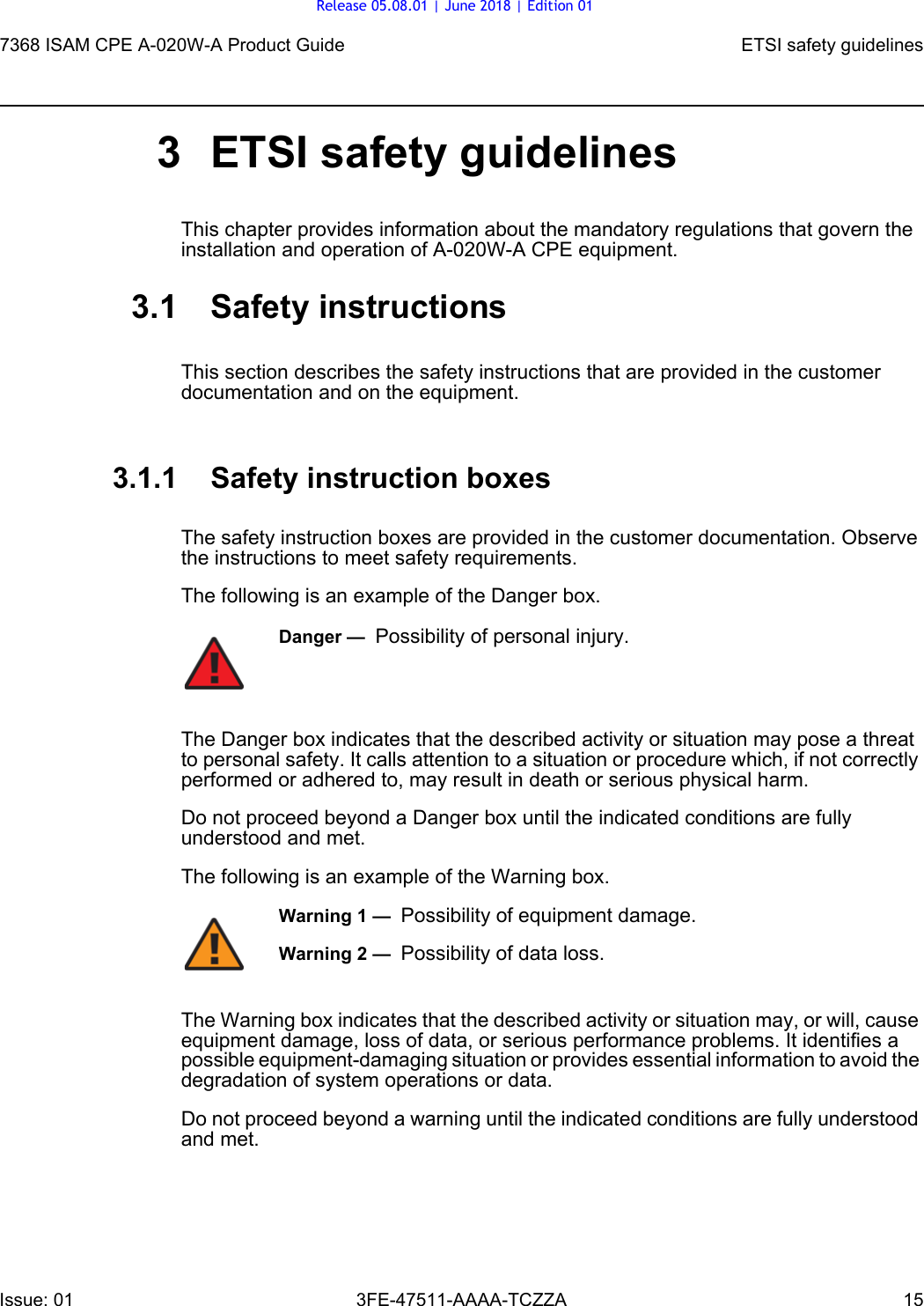 7368 ISAM CPE A-020W-A Product Guide ETSI safety guidelinesIssue: 01 3FE-47511-AAAA-TCZZA 15 3 ETSI safety guidelinesThis chapter provides information about the mandatory regulations that govern the installation and operation of A-020W-A CPE equipment.3.1 Safety instructionsThis section describes the safety instructions that are provided in the customer documentation and on the equipment.3.1.1 Safety instruction boxesThe safety instruction boxes are provided in the customer documentation. Observe the instructions to meet safety requirements.The following is an example of the Danger box.The Danger box indicates that the described activity or situation may pose a threat to personal safety. It calls attention to a situation or procedure which, if not correctly performed or adhered to, may result in death or serious physical harm. Do not proceed beyond a Danger box until the indicated conditions are fully understood and met.The following is an example of the Warning box.The Warning box indicates that the described activity or situation may, or will, cause equipment damage, loss of data, or serious performance problems. It identifies a possible equipment-damaging situation or provides essential information to avoid the degradation of system operations or data.Do not proceed beyond a warning until the indicated conditions are fully understood and met.Danger —  Possibility of personal injury. Warning 1 —  Possibility of equipment damage.Warning 2 —  Possibility of data loss.Release 05.08.01 | June 2018 | Edition 01