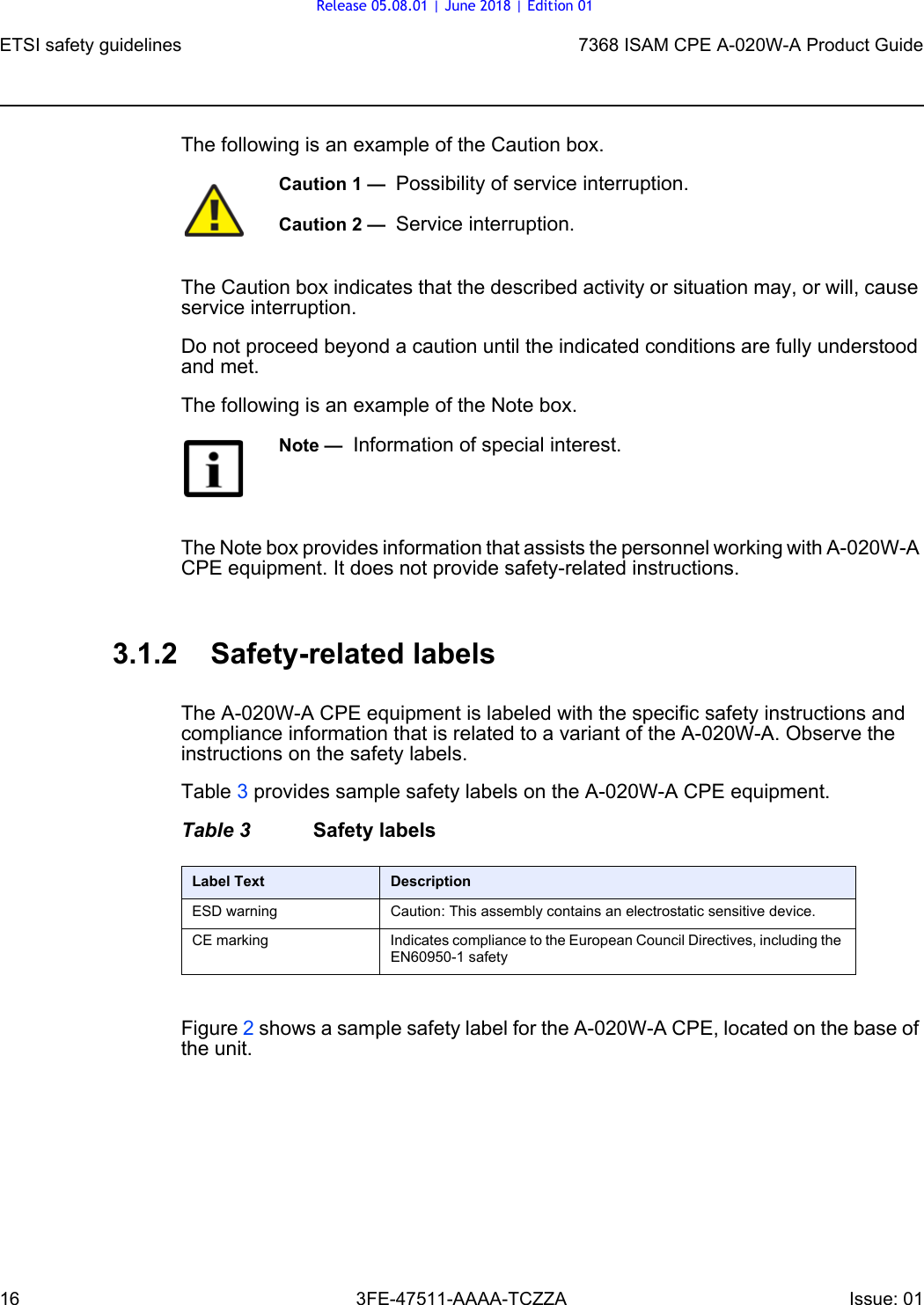 ETSI safety guidelines167368 ISAM CPE A-020W-A Product Guide3FE-47511-AAAA-TCZZA Issue: 01 The following is an example of the Caution box.The Caution box indicates that the described activity or situation may, or will, cause service interruption.Do not proceed beyond a caution until the indicated conditions are fully understood and met.The following is an example of the Note box.The Note box provides information that assists the personnel working with A-020W-A CPE equipment. It does not provide safety-related instructions.3.1.2 Safety-related labelsThe A-020W-A CPE equipment is labeled with the specific safety instructions and compliance information that is related to a variant of the A-020W-A. Observe the instructions on the safety labels.Table 3 provides sample safety labels on the A-020W-A CPE equipment.Table 3 Safety labelsFigure 2 shows a sample safety label for the A-020W-A CPE, located on the base of the unit.Caution 1 —  Possibility of service interruption.Caution 2 —  Service interruption.Note —  Information of special interest.Label Text DescriptionESD warning Caution: This assembly contains an electrostatic sensitive device.CE marking Indicates compliance to the European Council Directives, including the EN60950-1 safetyRelease 05.08.01 | June 2018 | Edition 01