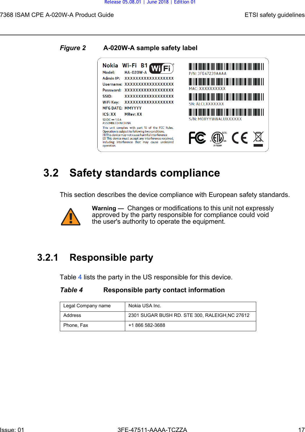 7368 ISAM CPE A-020W-A Product Guide ETSI safety guidelinesIssue: 01 3FE-47511-AAAA-TCZZA 17 Figure 2 A-020W-A sample safety label3.2 Safety standards complianceThis section describes the device compliance with European safety standards.3.2.1 Responsible partyTable 4 lists the party in the US responsible for this device.Table 4 Responsible party contact informationWarning —  Changes or modifications to this unit not expressly approved by the party responsible for compliance could void the user&apos;s authority to operate the equipment.Legal Company name Nokia USA Inc.Address 2301 SUGAR BUSH RD. STE 300, RALEIGH,NC 27612Phone, Fax +1 866 582-3688Release 05.08.01 | June 2018 | Edition 01