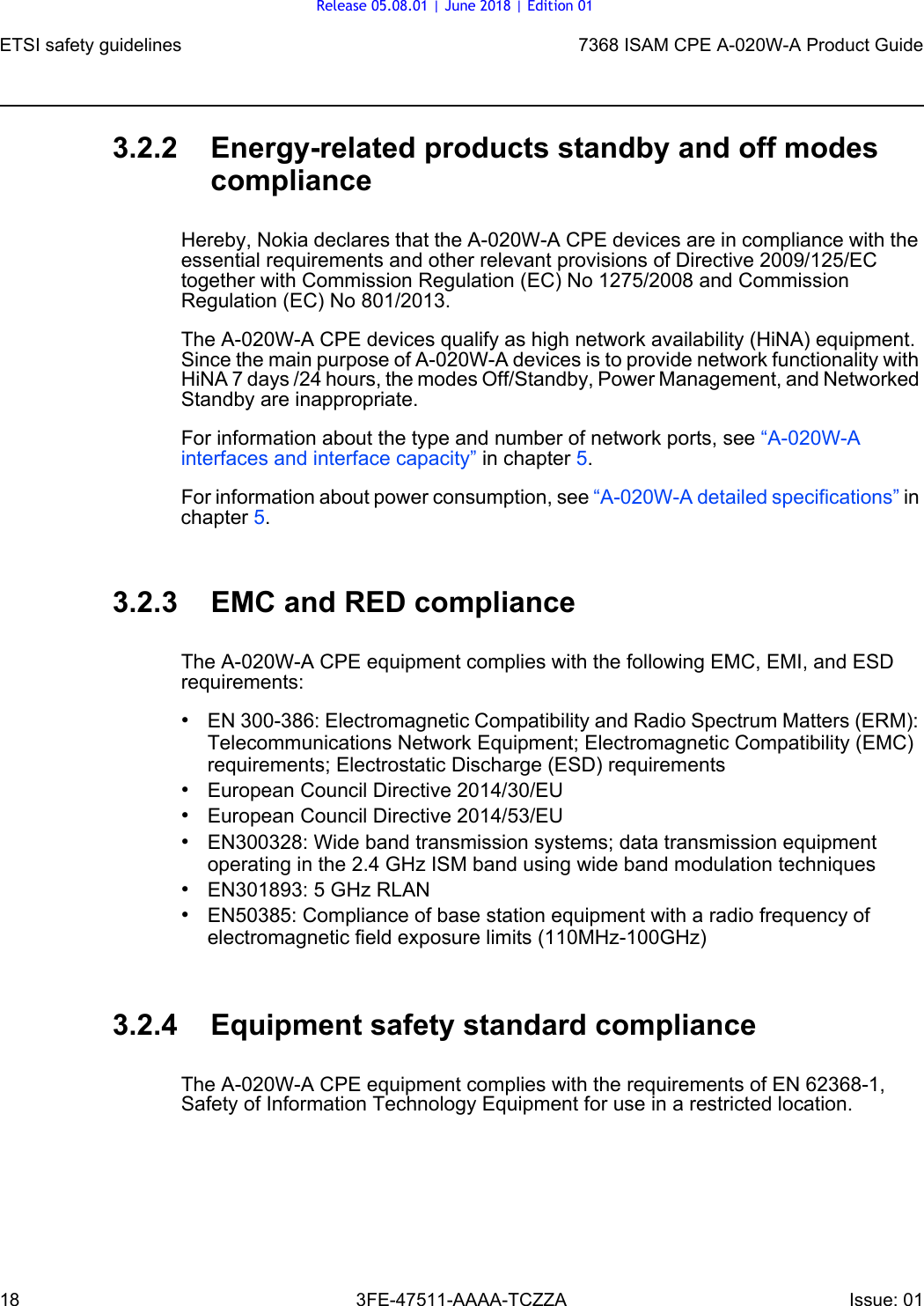 ETSI safety guidelines187368 ISAM CPE A-020W-A Product Guide3FE-47511-AAAA-TCZZA Issue: 01 3.2.2 Energy-related products standby and off modes complianceHereby, Nokia declares that the A-020W-A CPE devices are in compliance with the essential requirements and other relevant provisions of Directive 2009/125/EC together with Commission Regulation (EC) No 1275/2008 and Commission Regulation (EC) No 801/2013. The A-020W-A CPE devices qualify as high network availability (HiNA) equipment. Since the main purpose of A-020W-A devices is to provide network functionality with HiNA 7 days /24 hours, the modes Off/Standby, Power Management, and Networked Standby are inappropriate.For information about the type and number of network ports, see “A-020W-A interfaces and interface capacity” in chapter 5.For information about power consumption, see “A-020W-A detailed specifications” in chapter 5.3.2.3 EMC and RED complianceThe A-020W-A CPE equipment complies with the following EMC, EMI, and ESD requirements:•EN 300-386: Electromagnetic Compatibility and Radio Spectrum Matters (ERM): Telecommunications Network Equipment; Electromagnetic Compatibility (EMC) requirements; Electrostatic Discharge (ESD) requirements•European Council Directive 2014/30/EU•European Council Directive 2014/53/EU•EN300328: Wide band transmission systems; data transmission equipment operating in the 2.4 GHz ISM band using wide band modulation techniques•EN301893: 5 GHz RLAN•EN50385: Compliance of base station equipment with a radio frequency of electromagnetic field exposure limits (110MHz-100GHz)3.2.4 Equipment safety standard complianceThe A-020W-A CPE equipment complies with the requirements of EN 62368-1, Safety of Information Technology Equipment for use in a restricted location.Release 05.08.01 | June 2018 | Edition 01