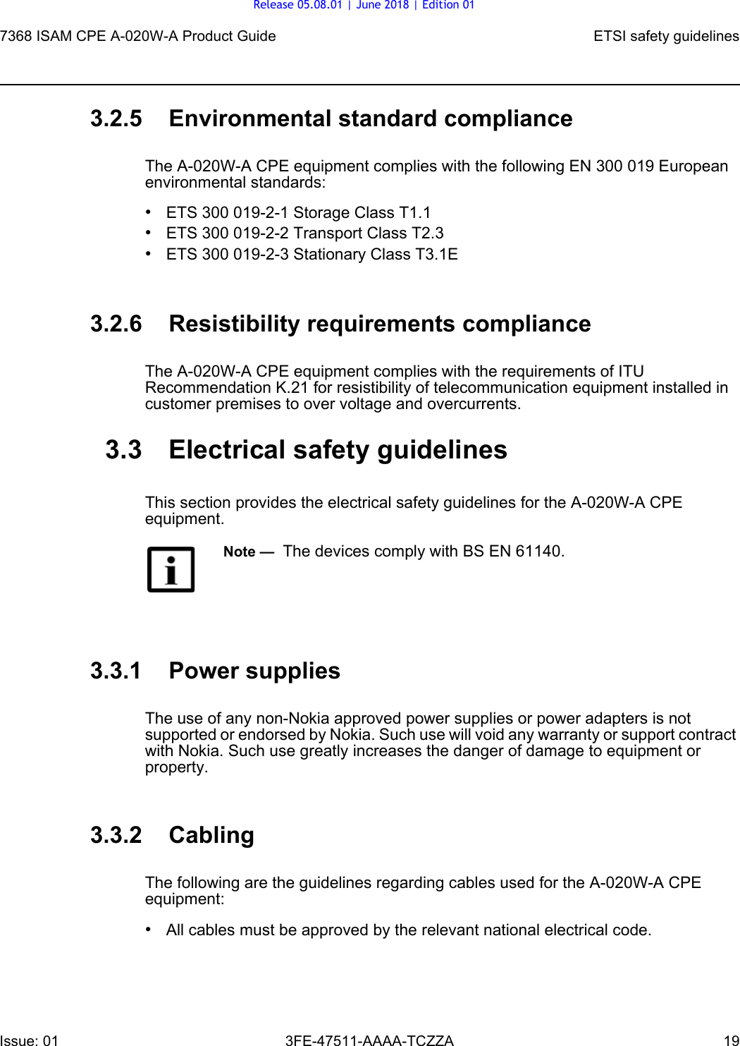 7368 ISAM CPE A-020W-A Product Guide ETSI safety guidelinesIssue: 01 3FE-47511-AAAA-TCZZA 19 3.2.5 Environmental standard complianceThe A-020W-A CPE equipment complies with the following EN 300 019 European environmental standards:•ETS 300 019-2-1 Storage Class T1.1•ETS 300 019-2-2 Transport Class T2.3•ETS 300 019-2-3 Stationary Class T3.1E3.2.6 Resistibility requirements complianceThe A-020W-A CPE equipment complies with the requirements of ITU Recommendation K.21 for resistibility of telecommunication equipment installed in customer premises to over voltage and overcurrents.3.3 Electrical safety guidelinesThis section provides the electrical safety guidelines for the A-020W-A CPE equipment.3.3.1 Power suppliesThe use of any non-Nokia approved power supplies or power adapters is not supported or endorsed by Nokia. Such use will void any warranty or support contract with Nokia. Such use greatly increases the danger of damage to equipment or property.3.3.2 CablingThe following are the guidelines regarding cables used for the A-020W-A CPE equipment:•All cables must be approved by the relevant national electrical code.Note —  The devices comply with BS EN 61140.Release 05.08.01 | June 2018 | Edition 01