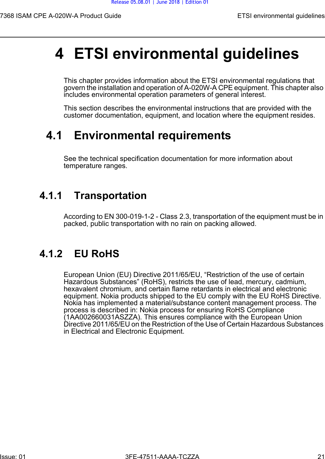 7368 ISAM CPE A-020W-A Product Guide ETSI environmental guidelinesIssue: 01 3FE-47511-AAAA-TCZZA 21 4 ETSI environmental guidelinesThis chapter provides information about the ETSI environmental regulations that govern the installation and operation of A-020W-A CPE equipment. This chapter also includes environmental operation parameters of general interest.This section describes the environmental instructions that are provided with the customer documentation, equipment, and location where the equipment resides.4.1 Environmental requirementsSee the technical specification documentation for more information about temperature ranges.4.1.1 TransportationAccording to EN 300-019-1-2 - Class 2.3, transportation of the equipment must be in packed, public transportation with no rain on packing allowed.4.1.2 EU RoHSEuropean Union (EU) Directive 2011/65/EU, “Restriction of the use of certain Hazardous Substances” (RoHS), restricts the use of lead, mercury, cadmium, hexavalent chromium, and certain flame retardants in electrical and electronic equipment. Nokia products shipped to the EU comply with the EU RoHS Directive. Nokia has implemented a material/substance content management process. The process is described in: Nokia process for ensuring RoHS Compliance (1AA002660031ASZZA). This ensures compliance with the European Union Directive 2011/65/EU on the Restriction of the Use of Certain Hazardous Substances in Electrical and Electronic Equipment.Release 05.08.01 | June 2018 | Edition 01