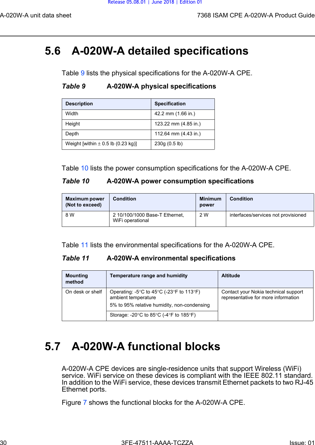 A-020W-A unit data sheet307368 ISAM CPE A-020W-A Product Guide3FE-47511-AAAA-TCZZA Issue: 01 5.6 A-020W-A detailed specificationsTable 9 lists the physical specifications for the A-020W-A CPE.Table 9 A-020W-A physical specificationsTable 10 lists the power consumption specifications for the A-020W-A CPE.Table 10 A-020W-A power consumption specificationsTable 11 lists the environmental specifications for the A-020W-A CPE.Table 11 A-020W-A environmental specifications5.7 A-020W-A functional blocksA-020W-A CPE devices are single-residence units that support Wireless (WiFi) service. WiFi service on these devices is compliant with the IEEE 802.11 standard. In addition to the WiFi service, these devices transmit Ethernet packets to two RJ-45 Ethernet ports.Figure 7 shows the functional blocks for the A-020W-A CPE.Description SpecificationWidth 42.2 mm (1.66 in.)Height 123.22 mm (4.85 in.)Depth 112.64 mm (4.43 in.)Weight [within ± 0.5 lb (0.23 kg)] 230g (0.5 lb)Maximum power (Not to exceed)Condition Minimum powerCondition8 W 2 10/100/1000 Base-T Ethernet, WiFi operational2 W interfaces/services not provisionedMounting methodTemperature range and humidity AltitudeOn desk or shelf Operating: -5°C to 45°C (-23°F to 113°F) ambient temperature5% to 95% relative humidity, non-condensingContact your Nokia technical support representative for more informationStorage: -20°C to 85°C (-4°F to 185°F)Release 05.08.01 | June 2018 | Edition 01
