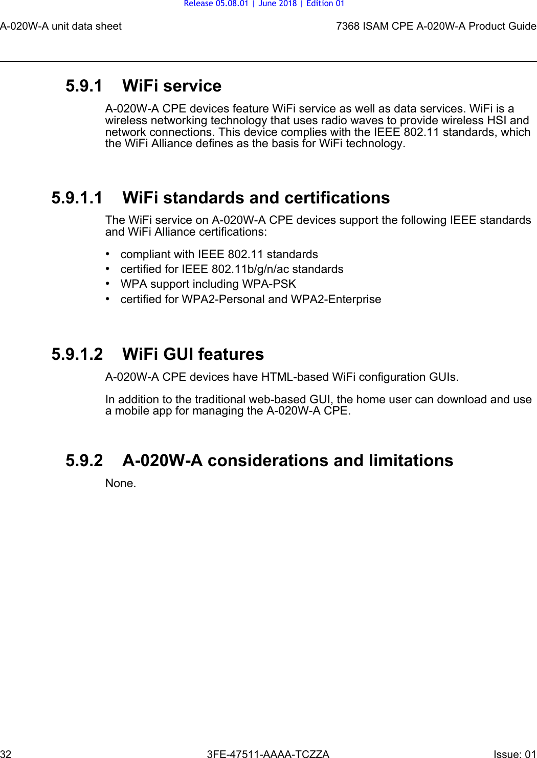 A-020W-A unit data sheet327368 ISAM CPE A-020W-A Product Guide3FE-47511-AAAA-TCZZA Issue: 01 5.9.1 WiFi serviceA-020W-A CPE devices feature WiFi service as well as data services. WiFi is a wireless networking technology that uses radio waves to provide wireless HSI and network connections. This device complies with the IEEE 802.11 standards, which the WiFi Alliance defines as the basis for WiFi technology.5.9.1.1 WiFi standards and certificationsThe WiFi service on A-020W-A CPE devices support the following IEEE standards and WiFi Alliance certifications:•compliant with IEEE 802.11 standards•certified for IEEE 802.11b/g/n/ac standards •WPA support including WPA-PSK•certified for WPA2-Personal and WPA2-Enterprise5.9.1.2 WiFi GUI featuresA-020W-A CPE devices have HTML-based WiFi configuration GUIs. In addition to the traditional web-based GUI, the home user can download and use a mobile app for managing the A-020W-A CPE.5.9.2 A-020W-A considerations and limitationsNone.Release 05.08.01 | June 2018 | Edition 01