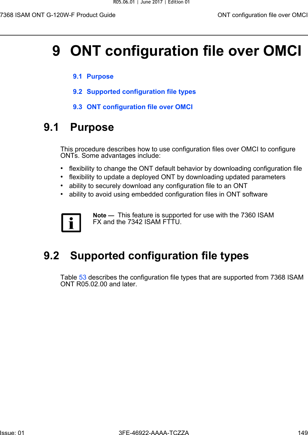 7368 ISAM ONT G-120W-F Product Guide ONT configuration file over OMCIIssue: 01 3FE-46922-AAAA-TCZZA 149 9 ONT configuration file over OMCI9.1 Purpose9.2 Supported configuration file types9.3 ONT configuration file over OMCI9.1 PurposeThis procedure describes how to use configuration files over OMCI to configure ONTs. Some advantages include:•flexibility to change the ONT default behavior by downloading configuration file•flexibility to update a deployed ONT by downloading updated parameters•ability to securely download any configuration file to an ONT•ability to avoid using embedded configuration files in ONT software9.2 Supported configuration file typesTable 53 describes the configuration file types that are supported from 7368 ISAM ONT R05.02.00 and later. Note —  This feature is supported for use with the 7360 ISAM FX and the 7342 ISAM FTTU.R05.06.01 | June 2017 | Edition 01 