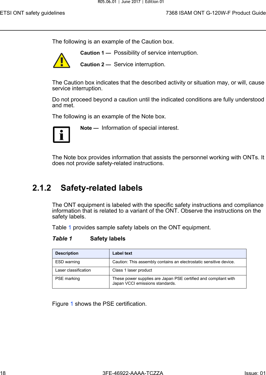 ETSI ONT safety guidelines187368 ISAM ONT G-120W-F Product Guide3FE-46922-AAAA-TCZZA Issue: 01 The following is an example of the Caution box.The Caution box indicates that the described activity or situation may, or will, cause service interruption.Do not proceed beyond a caution until the indicated conditions are fully understood and met.The following is an example of the Note box.The Note box provides information that assists the personnel working with ONTs. It does not provide safety-related instructions.2.1.2 Safety-related labelsThe ONT equipment is labeled with the specific safety instructions and compliance information that is related to a variant of the ONT. Observe the instructions on the safety labels.Table 1 provides sample safety labels on the ONT equipment.Table 1 Safety labelsFigure 1 shows the PSE certification.Caution 1 —  Possibility of service interruption.Caution 2 —  Service interruption.Note —  Information of special interest.Description Label textESD warning Caution: This assembly contains an electrostatic sensitive device.Laser classification Class 1 laser productPSE marking These power supplies are Japan PSE certified and compliant with Japan VCCI emissions standards.R05.06.01 | June 2017 | Edition 01 