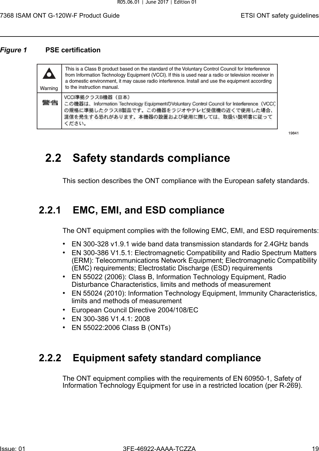 7368 ISAM ONT G-120W-F Product Guide ETSI ONT safety guidelinesIssue: 01 3FE-46922-AAAA-TCZZA 19 Figure 1 PSE certification2.2 Safety standards complianceThis section describes the ONT compliance with the European safety standards.2.2.1 EMC, EMI, and ESD complianceThe ONT equipment complies with the following EMC, EMI, and ESD requirements:•EN 300-328 v1.9.1 wide band data transmission standards for 2.4GHz bands•EN 300-386 V1.5.1: Electromagnetic Compatibility and Radio Spectrum Matters (ERM): Telecommunications Network Equipment; Electromagnetic Compatibility (EMC) requirements; Electrostatic Discharge (ESD) requirements•EN 55022 (2006): Class B, Information Technology Equipment, Radio Disturbance Characteristics, limits and methods of measurement•EN 55024 (2010): Information Technology Equipment, Immunity Characteristics, limits and methods of measurement•European Council Directive 2004/108/EC•EN 300-386 V1.4.1: 2008•EN 55022:2006 Class B (ONTs)2.2.2 Equipment safety standard complianceThe ONT equipment complies with the requirements of EN 60950-1, Safety of Information Technology Equipment for use in a restricted location (per R-269).This is a Class B product based on the standard of the Voluntary Control Council for Interferencefrom Information Technology Equipment (VCCI). If this is used near a radio or television receiver ina domestic environment, it may cause radio interference. Install and use the equipment accordingto the instruction manual. Warning19841R05.06.01 | June 2017 | Edition 01 
