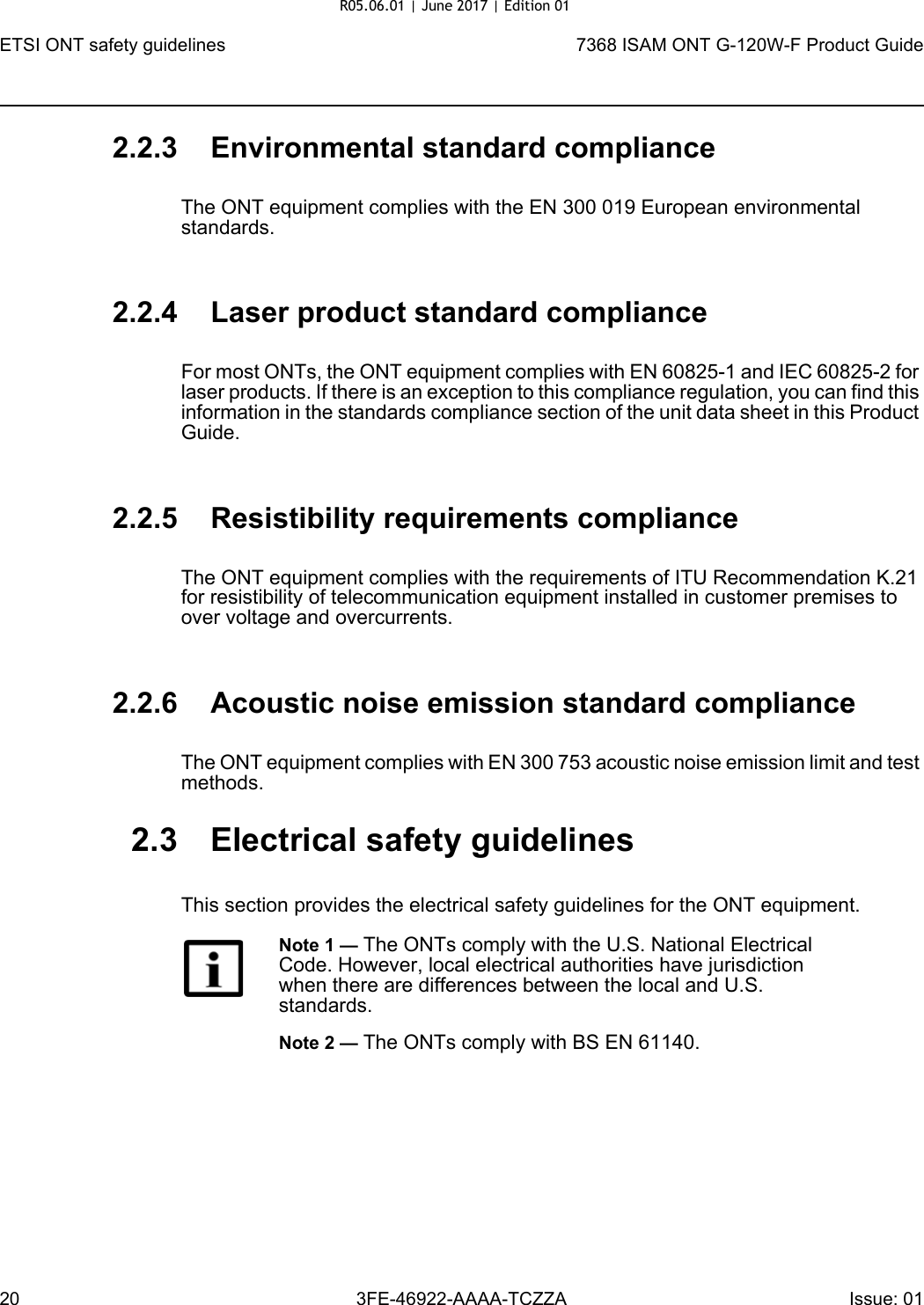 ETSI ONT safety guidelines207368 ISAM ONT G-120W-F Product Guide3FE-46922-AAAA-TCZZA Issue: 01 2.2.3 Environmental standard complianceThe ONT equipment complies with the EN 300 019 European environmental standards.2.2.4 Laser product standard complianceFor most ONTs, the ONT equipment complies with EN 60825-1 and IEC 60825-2 for laser products. If there is an exception to this compliance regulation, you can find this information in the standards compliance section of the unit data sheet in this Product Guide.2.2.5 Resistibility requirements complianceThe ONT equipment complies with the requirements of ITU Recommendation K.21 for resistibility of telecommunication equipment installed in customer premises to over voltage and overcurrents.2.2.6 Acoustic noise emission standard complianceThe ONT equipment complies with EN 300 753 acoustic noise emission limit and test methods. 2.3 Electrical safety guidelinesThis section provides the electrical safety guidelines for the ONT equipment.Note 1 — The ONTs comply with the U.S. National Electrical Code. However, local electrical authorities have jurisdiction when there are differences between the local and U.S. standards.Note 2 — The ONTs comply with BS EN 61140.R05.06.01 | June 2017 | Edition 01 