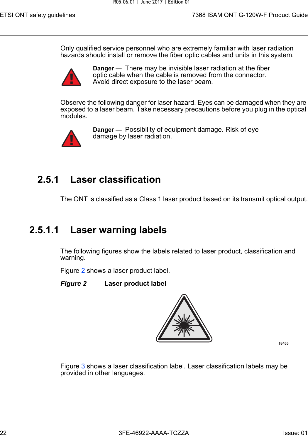 ETSI ONT safety guidelines227368 ISAM ONT G-120W-F Product Guide3FE-46922-AAAA-TCZZA Issue: 01 Only qualified service personnel who are extremely familiar with laser radiation hazards should install or remove the fiber optic cables and units in this system.Observe the following danger for laser hazard. Eyes can be damaged when they are exposed to a laser beam. Take necessary precautions before you plug in the optical modules.2.5.1 Laser classificationThe ONT is classified as a Class 1 laser product based on its transmit optical output.2.5.1.1 Laser warning labelsThe following figures show the labels related to laser product, classification and warning. Figure 2 shows a laser product label.Figure 2 Laser product labelFigure 3 shows a laser classification label. Laser classification labels may be provided in other languages.Danger —  There may be invisible laser radiation at the fiber optic cable when the cable is removed from the connector. Avoid direct exposure to the laser beam.Danger —  Possibility of equipment damage. Risk of eye damage by laser radiation.18455R05.06.01 | June 2017 | Edition 01 