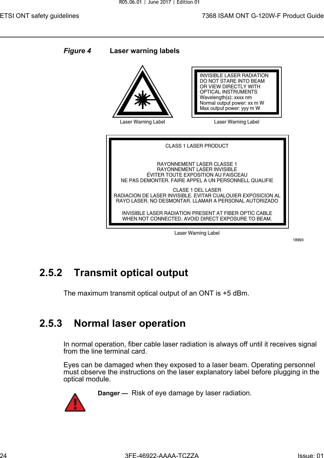 ETSI ONT safety guidelines247368 ISAM ONT G-120W-F Product Guide3FE-46922-AAAA-TCZZA Issue: 01 Figure 4 Laser warning labels2.5.2 Transmit optical outputThe maximum transmit optical output of an ONT is +5 dBm.2.5.3 Normal laser operationIn normal operation, fiber cable laser radiation is always off until it receives signal from the line terminal card.Eyes can be damaged when they exposed to a laser beam. Operating personnel must observe the instructions on the laser explanatory label before plugging in the optical module.INVISIBLE LASER RADIATIONDO NOT STARE INTO BEAMOR VIEW DIRECTLY WITHOPTICAL INSTRUMENTSWavelength(s): xxxx nmNormal output power: xx m WMax output power: yyy m WLaser Warning Label Laser Warning LabelCLASS 1 LASER PRODUCTINVISIBLE LASER RADIATION PRESENT AT FIBER OPTIC CABLEWHEN NOT CONNECTED. AVOID DIRECT EXPOSURE TO BEAM.RAYONNEMENT LASER CLASSE 1RAYONNEMENT LASER INVISIBLEEVITER TOUTE EXPOSITION AU FAISCEAUNE PAS DEMONTER. FAIRE APPEL A UN PERSONNELL QUALIFIECLASE 1 DEL LASERRADIACION DE LASER INVISIBLE. EVITAR CUALOUIER EXPOSICION ALRAYO LASER. NO DESMONTAR. LLAMAR A PERSONAL AUTORIZADOLaser Warning Label18993&apos;Danger —  Risk of eye damage by laser radiation.R05.06.01 | June 2017 | Edition 01 