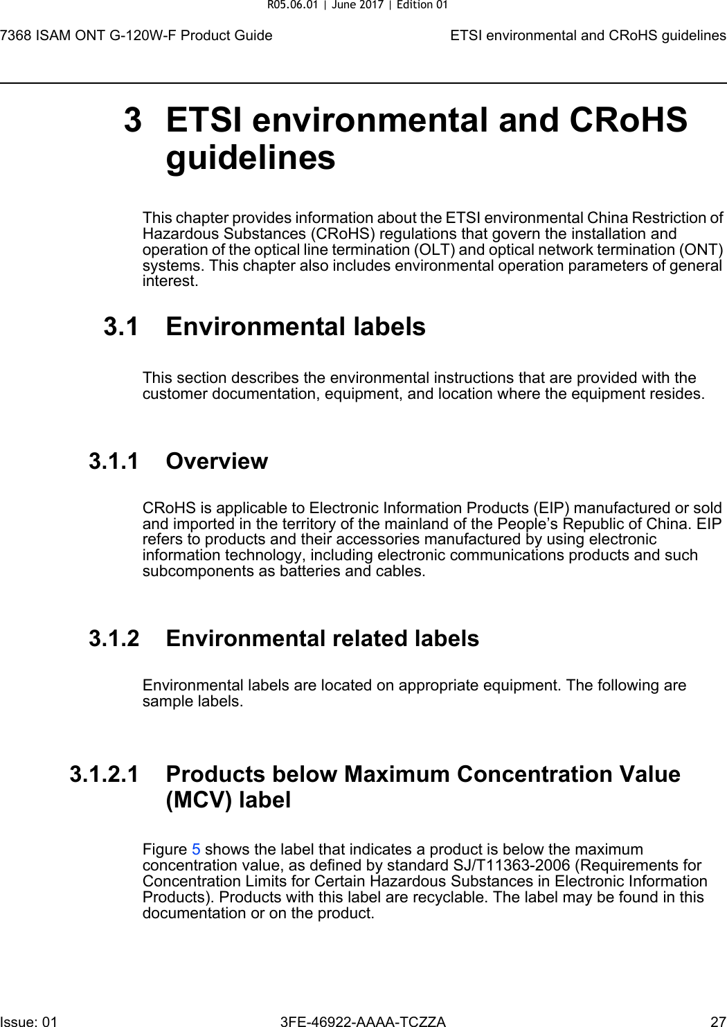 7368 ISAM ONT G-120W-F Product Guide ETSI environmental and CRoHS guidelinesIssue: 01 3FE-46922-AAAA-TCZZA 27 3 ETSI environmental and CRoHS guidelinesThis chapter provides information about the ETSI environmental China Restriction of Hazardous Substances (CRoHS) regulations that govern the installation and operation of the optical line termination (OLT) and optical network termination (ONT) systems. This chapter also includes environmental operation parameters of general interest.3.1 Environmental labelsThis section describes the environmental instructions that are provided with the customer documentation, equipment, and location where the equipment resides.3.1.1 OverviewCRoHS is applicable to Electronic Information Products (EIP) manufactured or sold and imported in the territory of the mainland of the People’s Republic of China. EIP refers to products and their accessories manufactured by using electronic information technology, including electronic communications products and such subcomponents as batteries and cables.3.1.2 Environmental related labelsEnvironmental labels are located on appropriate equipment. The following are sample labels.3.1.2.1 Products below Maximum Concentration Value (MCV) labelFigure 5 shows the label that indicates a product is below the maximum concentration value, as defined by standard SJ/T11363-2006 (Requirements for Concentration Limits for Certain Hazardous Substances in Electronic Information Products). Products with this label are recyclable. The label may be found in this documentation or on the product.R05.06.01 | June 2017 | Edition 01 