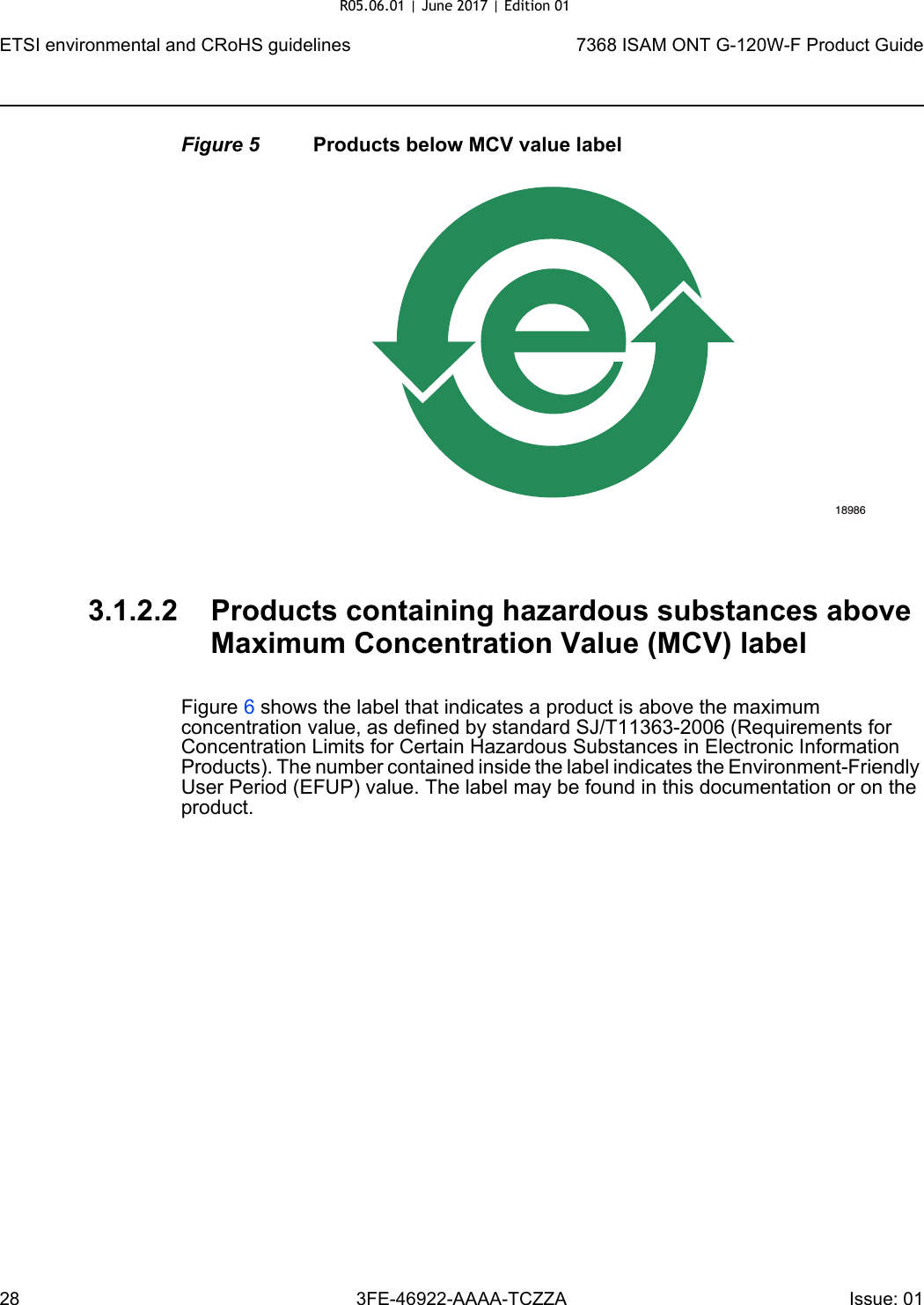 ETSI environmental and CRoHS guidelines287368 ISAM ONT G-120W-F Product Guide3FE-46922-AAAA-TCZZA Issue: 01 Figure 5 Products below MCV value label3.1.2.2 Products containing hazardous substances above Maximum Concentration Value (MCV) labelFigure 6 shows the label that indicates a product is above the maximum concentration value, as defined by standard SJ/T11363-2006 (Requirements for Concentration Limits for Certain Hazardous Substances in Electronic Information Products). The number contained inside the label indicates the Environment-Friendly User Period (EFUP) value. The label may be found in this documentation or on the product.18986R05.06.01 | June 2017 | Edition 01 