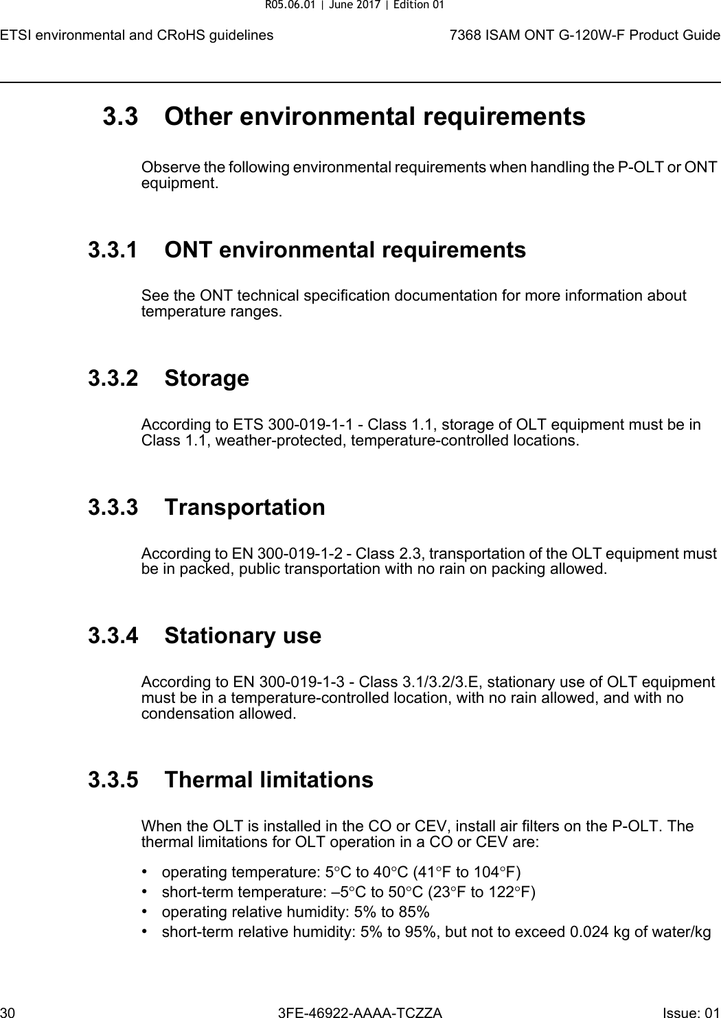ETSI environmental and CRoHS guidelines307368 ISAM ONT G-120W-F Product Guide3FE-46922-AAAA-TCZZA Issue: 01 3.3 Other environmental requirementsObserve the following environmental requirements when handling the P-OLT or ONT equipment.3.3.1 ONT environmental requirementsSee the ONT technical specification documentation for more information about temperature ranges.3.3.2 StorageAccording to ETS 300-019-1-1 - Class 1.1, storage of OLT equipment must be in Class 1.1, weather-protected, temperature-controlled locations.3.3.3 TransportationAccording to EN 300-019-1-2 - Class 2.3, transportation of the OLT equipment must be in packed, public transportation with no rain on packing allowed.3.3.4 Stationary useAccording to EN 300-019-1-3 - Class 3.1/3.2/3.E, stationary use of OLT equipment must be in a temperature-controlled location, with no rain allowed, and with no condensation allowed.3.3.5 Thermal limitationsWhen the OLT is installed in the CO or CEV, install air filters on the P-OLT. The thermal limitations for OLT operation in a CO or CEV are:•operating temperature: 5°C to 40°C (41°F to 104°F)•short-term temperature: –5°C to 50°C (23°F to 122°F)•operating relative humidity: 5% to 85%•short-term relative humidity: 5% to 95%, but not to exceed 0.024 kg of water/kgR05.06.01 | June 2017 | Edition 01 