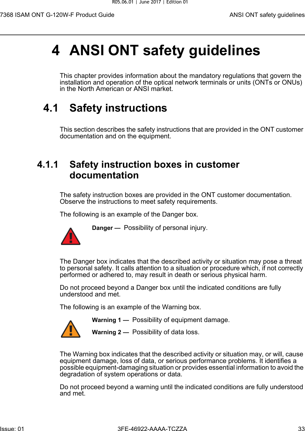 7368 ISAM ONT G-120W-F Product Guide ANSI ONT safety guidelinesIssue: 01 3FE-46922-AAAA-TCZZA 33 4 ANSI ONT safety guidelinesThis chapter provides information about the mandatory regulations that govern the installation and operation of the optical network terminals or units (ONTs or ONUs) in the North American or ANSI market.4.1 Safety instructionsThis section describes the safety instructions that are provided in the ONT customer documentation and on the equipment.4.1.1 Safety instruction boxes in customer documentationThe safety instruction boxes are provided in the ONT customer documentation. Observe the instructions to meet safety requirements.The following is an example of the Danger box.The Danger box indicates that the described activity or situation may pose a threat to personal safety. It calls attention to a situation or procedure which, if not correctly performed or adhered to, may result in death or serious physical harm. Do not proceed beyond a Danger box until the indicated conditions are fully understood and met.The following is an example of the Warning box.The Warning box indicates that the described activity or situation may, or will, cause equipment damage, loss of data, or serious performance problems. It identifies a possible equipment-damaging situation or provides essential information to avoid the degradation of system operations or data.Do not proceed beyond a warning until the indicated conditions are fully understood and met.Danger —  Possibility of personal injury. Warning 1 —  Possibility of equipment damage.Warning 2 —  Possibility of data loss.R05.06.01 | June 2017 | Edition 01 