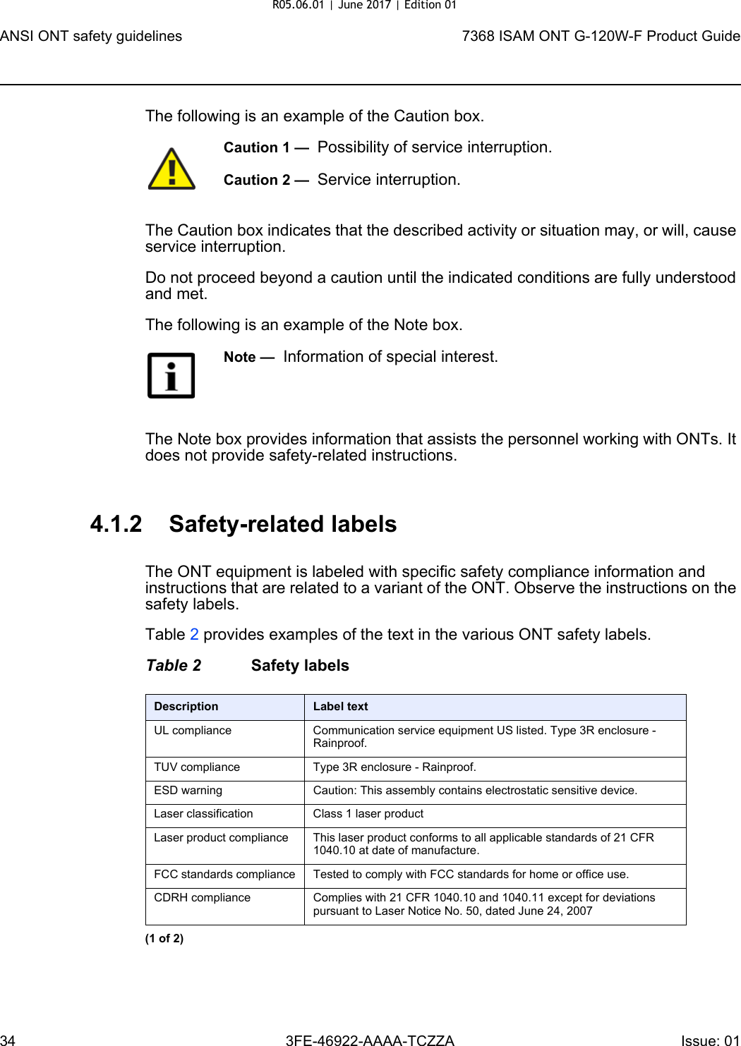 ANSI ONT safety guidelines347368 ISAM ONT G-120W-F Product Guide3FE-46922-AAAA-TCZZA Issue: 01 The following is an example of the Caution box.The Caution box indicates that the described activity or situation may, or will, cause service interruption.Do not proceed beyond a caution until the indicated conditions are fully understood and met.The following is an example of the Note box.The Note box provides information that assists the personnel working with ONTs. It does not provide safety-related instructions.4.1.2 Safety-related labelsThe ONT equipment is labeled with specific safety compliance information and instructions that are related to a variant of the ONT. Observe the instructions on the safety labels.Table 2 provides examples of the text in the various ONT safety labels.Table 2 Safety labelsCaution 1 —  Possibility of service interruption.Caution 2 —  Service interruption.Note —  Information of special interest.Description Label textUL compliance Communication service equipment US listed. Type 3R enclosure - Rainproof.TUV compliance Type 3R enclosure - Rainproof.ESD warning Caution: This assembly contains electrostatic sensitive device.Laser classification Class 1 laser productLaser product compliance This laser product conforms to all applicable standards of 21 CFR 1040.10 at date of manufacture.FCC standards compliance Tested to comply with FCC standards for home or office use.CDRH compliance Complies with 21 CFR 1040.10 and 1040.11 except for deviations pursuant to Laser Notice No. 50, dated June 24, 2007(1 of 2)R05.06.01 | June 2017 | Edition 01 
